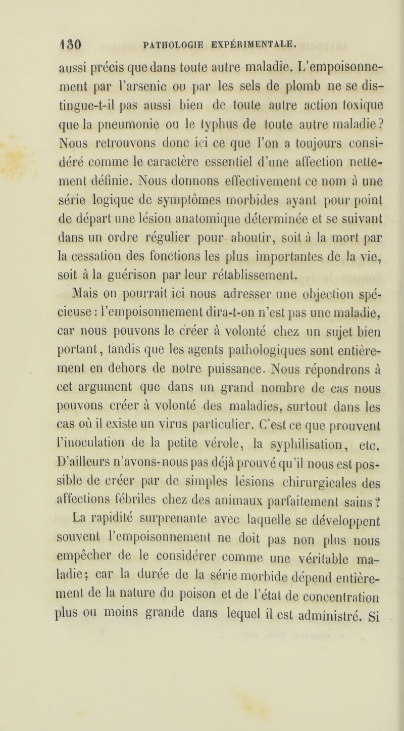 aussi précis que dans toute autre maladie. L’empoisonne- ment par l’arsenic ou par les sels de plomb ne se dis- tingue-t-il pas aussi bien de toute aulre action (oxique que la pneumonie ou le typhus de loute autre maladie? Nous retrouvons donc ici ce que l’on a toujours consi- déré comme le caractère essentiel d’une affection nette- ment définie. Nous donnons effectivement ce nom à une série logique de symptômes morbides ayant pour point de départ une lésion anatomique déterminée et se suivant dans un ordre régulier pour aboutir, soit à la mort par la cessation des fonctions les plus importantes de la vie, soit à la guérison par leur rétablissement. Mais on pourrait ici nous adresser une objection spé- cieuse : l’empoisonnement dira-t-on n’est pas une maladie, car nous pouvons le créer à volonté chez un sujet bien portant, tandis que les agents pathologiques sont entière- ment en dehors de notre puissance. Nous répondrons à cet argument que dans un grand nombre de cas nous pouvons créer à volonté des maladies, surtout dans les cas où il existe un virus particulier. C’est ce que prouvent Finoculation de la petite vérole, la syphilisation, etc. D’ailleurs n’avons-nous pas déjà prouvé qu’il nous est pos- sible de créer par de simples lésions chirurgicales des affections fébriles chez des animaux parfaitement sains? La rapidité surprenante avec laquelle se développent souvent rcmpoisonnement ne doit pas non plus nous empêcher de le considérer comme une véritable ma- rnent de la nature du poison et de l’état de concentration plus ou moins grande dans lequel il est administré. Si