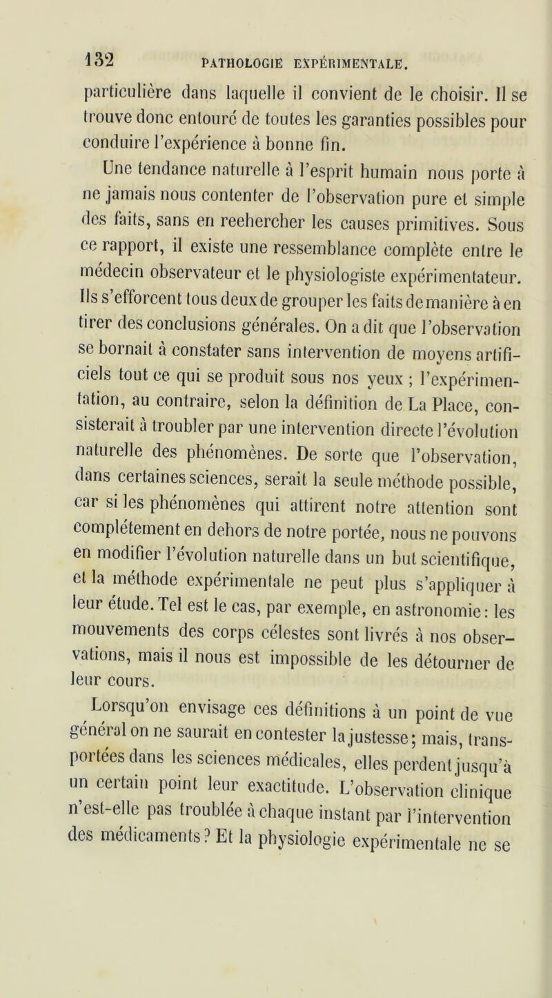 particulière clans laquelle il convient cie le choisir. Il se trouve donc entouré de toutes les garanties possibles pour conduire l’expérience à bonne fin. Une tendance naturelle à l’esprit humain nous porte à ne jamais nous contenter de l’observation pure et simple des faits, sans en reehercher les causes primitives. Sous ce rapport, il existe une ressemblance complète entre le médecin observateur et le physiologiste expérimentateur. Ils s’efforcent tous deux de grouper les faits de manière càen tirer des conclusions générales. On a dit que l’observation se bornait à constater sans intervention de moyens artifi- ciels tout ce qui se produit sous nos yeux ; l’expérimen- tation, au contraire, selon la définition de La Place, con- sisterait à troubler par une intervention directe l’évolution naturelle des phénomènes. De sorte que l’observation, dans certaines sciences, serait la seule méthode possible, car si les phénomènes qui attirent notre attention sont complètement en dehors de notre portée, nous ne pouvons en modifier l’évolution naturelle dans un but scientifique, et la méthode expérimentale ne peut plus s’appliquer à leur étude.Tel est le cas, par exemple, en astronomie: les mouvements des corps célestes sont livrés à nos obser- vations, mais il nous est impossible de les détourner de leur cours. Lorsqu’on envisage ces définitions à un point de vue général on ne saurait en contester la justesse ; mais, trans- portées dans lesseiences médicales, elles perdent jusqu’à un certain point leur exactitude. L’observation clinique n est-elle pas troublée à chaque instant par l’intervention des médicaments ? Et la physiologie expérimentale ne se