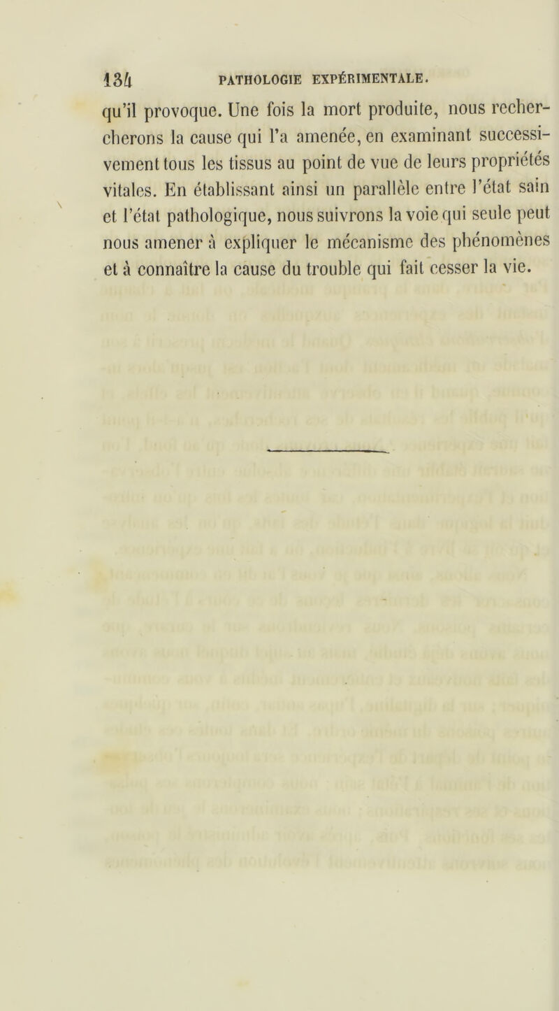 qu’il provoque. Une fois la mort produite, nous recher- cherons la cause qui l’a amenée, en examinant successi- vement tous les tissus au point de vue de leurs propriétés vitales. En établissant ainsi un parallèle entre l’état sain et l’état pathologique, nous suivrons la voie qui seule peut nous amener à expliquer le mécanisme des phénomènes et à connaître la cause du trouble qui fait cesser la vie.