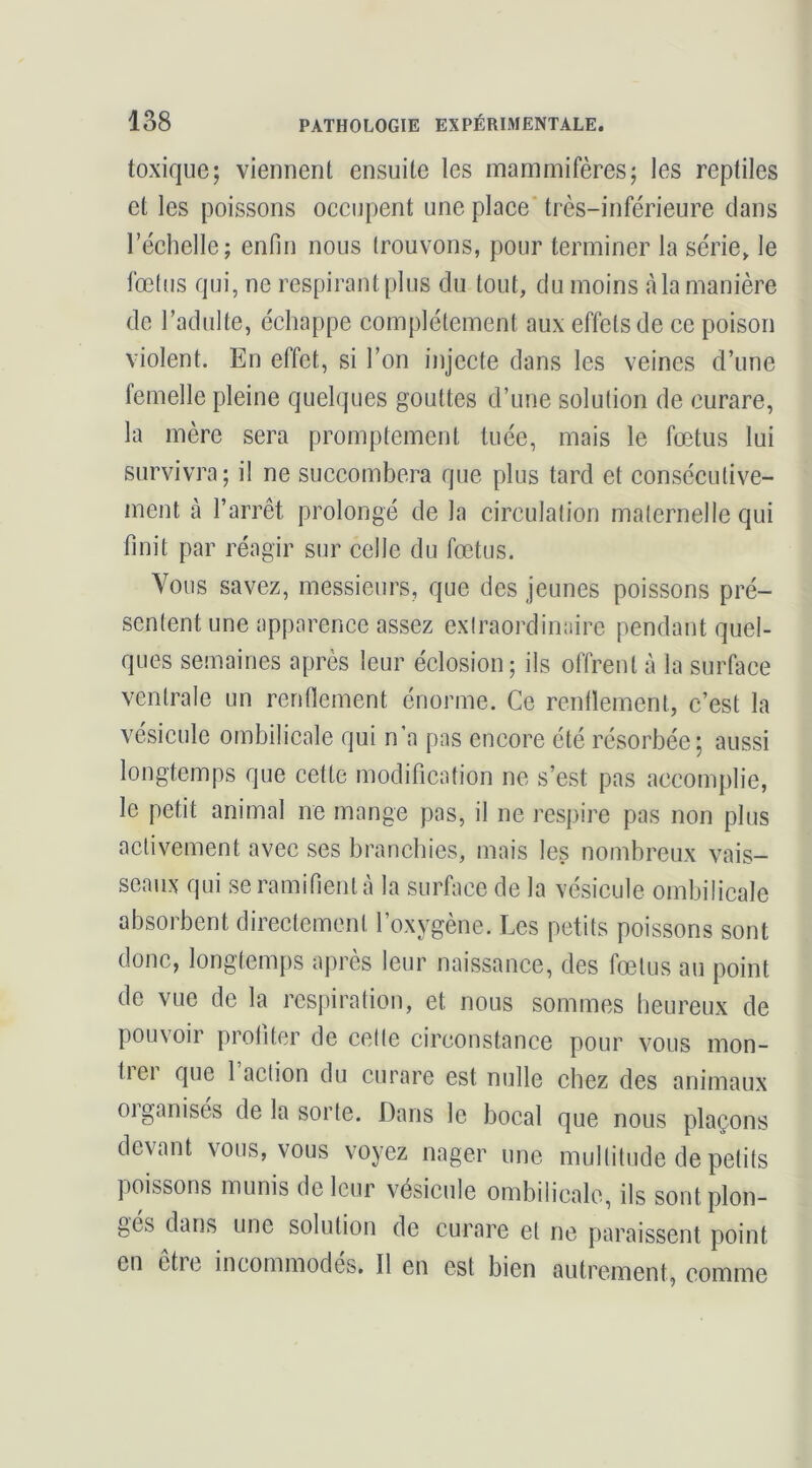 toxique; viennent ensuite les mammifères; les reptiles et les poissons occupent une plaee' très-inférieure dans réchelle; enfin nous trouvons, pour terminer la série, le fœtus qui, ne respirantplus du tout, du moins àla manière de l’adulte, échappe complètement aux effets de ce poison violent. En effet, si l’on injecte dans les veines d’une femelle pleine quelques gouttes d’une solution de curare, la mère sera promptement tuée, mais le fœtus lui survivra; il ne succombera que plus tard et consécutive- ment à l’arrêt prolongé de la circulation maternelle qui finit par réagir sur celle du fœtus. Vous savez, messieurs, que des jeunes poissons pré- sentent une apparence assez extraordinaire pendant quel- ques semaines après leur éclosion; ils offrent à la surface ventrale un renflement énorme. Ce renllement, c’est la vésicule ombilicale qui n’a pas encore été résorbée; aussi longtemps que cette modification ne s’est pas accomplie, le petit animal ne mange pas, il ne respire pas non plus activement avec ses branchies, mais les nombreux vais- seaux qui se ramifient à la surface de la vésicule ombilicale absorbent directement l’oxygène. Les petits poissons sont donc, longtemps après leur naissance, des fœtus au point de vue de la respiration, et nous sommes heureux de pouvoir profiter de cette circonstance pour vous mon- tier que 1 action du curare est nulle chez des animaux oiganises de la sorte. Dans le bocal que nous plaçons devant vous, vous voyez nager une multitude de petits poissons munis de leur vésicule ombilicale, ils sont plon- ges dans une solution de curare et ne paraissent point en être incommodes. Il en est bien autrement, comme