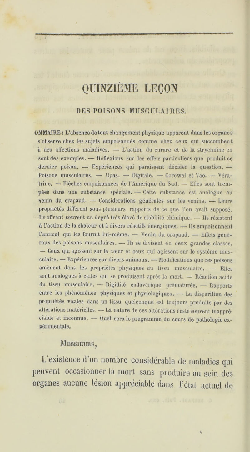 QUINZIÈME LEÇON DES POISONS MUSCULAIRES. OMMAIRE : L’absence de tout changement physique apparent dans les organes s’observe chez les sujets empoisonnés comme chez ceux qui succombent à des affections maladives. — L’action du curare et de la strychnine en sont des exemples. — Réflexions sur les effets particuliers que produit ce dernier poison. — E.xpériences qui paraissent décider la question. — Poisons musculaires. — Upas. — Digitale. — Corowal et Vao. — Véra- trine. — Flèches empoisonnées de l’Amérique du Sud. — Elles sont trem- pées dans une substance spéciale. — Cette substance est analogue au venin du crapaud. — Considérations générales sur les venins. — Leurs propriétés diffèrent sous plusieurs rapports de ce que l’on avait supposé. Ils offrent souvent un degré très-élevé de stabilité chimique. — Ils résistent à l’action de la chaleur et à divers réactifs énergiques. — Ils empoisonnent l’animal qui les fournit lui-même. — Venin du crapaud. — Effets géné- raux des poisons musculaires. — Ils se divisent en deux grandes classes. — Ceux qui agissent sur le cœur et ceux qui agissent sur le système mus- culaire. — Expériences sur divers animaux. — Modifications que ces poisons amènent dans les propriétés physiques du tissu musculaire. — Elles sont analogues à celles qui se produisent après la mort. — Réaction acide du tissu musculaire. — Rigidité cadavérique prématurée. — Rapports entre les phénomènes physiques et physiologiques. — La disparition des propriétés vitales dans un tissu quelconque est toujours produite par des altérations matérielles. — La nature de ces altérations reste souvent inappré- ciable et inconnue. — Quel sera le programme du cours de pathologie ex- périmentale. Messieurs, L’existence d’un nombre considérable de maladies qui peuvent occasionner la mort sans produire au sein des organes aucune lésion appréciable dans l’état actuel de