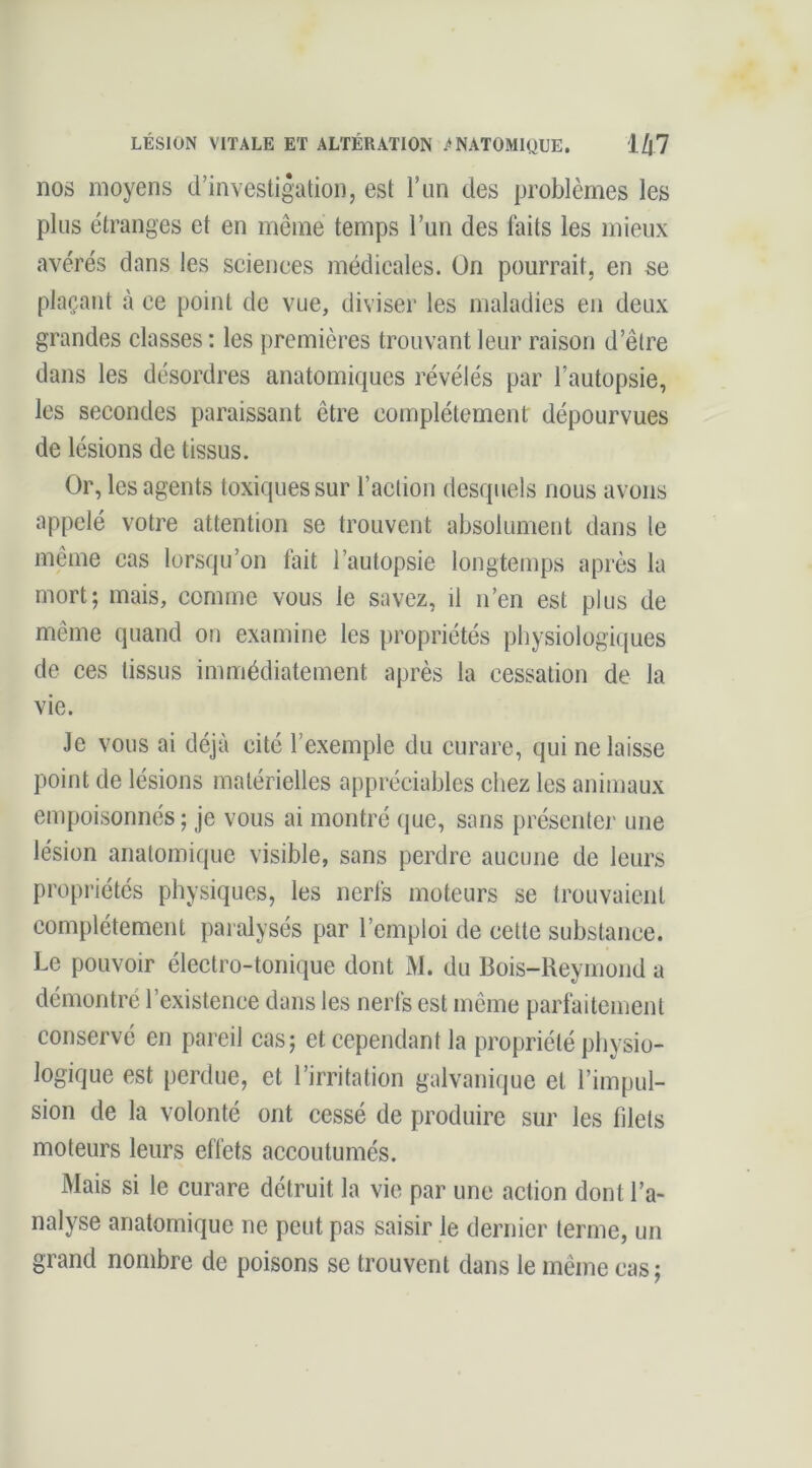 LÉSION VITALE ET ALTÉRATION ANATOMIQUE. 1/|7 nos moyens d’investigation, est l’un des problèmes les plus étranges et en même temps l’un des faits les mieux avérés dans les sciences médicales. On pourrait, en se plaçant à ce point de vue, diviser les maladies en deux grandes classes : les premières trouvant leur raison d’être dans les désordres anatomiques révélés par l’autopsie, les secondes paraissant être complètement dépourvues de lésions de tissus. Or, les agents toxiques sur l’aclion desquels nous avons appelé votre attention se trouvent absolument dans le même cas lorsqu’on fait l’autopsie longtemps après la mort; mais, comme vous le savez, il n’en est plus de même quand on examine les propriétés physiologiques de ces tissus immédiatement après la cessation de la vie. Je vous ai déjà cité l’exemple du curare, qui ne laisse point de lésions matérielles appréciables chez les animaux empoisonnés ; je vous ai montré que, sans présente)- une lésion anatomique visible, sans perdre aucune de leurs pi-opriétés physiques, les nerfs moteurs se trouvaient complètement pai alysés par l’emploi de cette substance. Le pouvoir électro-tonique dont M. du Bois-Reymond a démontré l’existence dans les nerfs est même parfaitement conservé en pareil cas; et cependant la propriété physio- logique est perdue, et l’irritation galvanique et l’impul- sion de la volonté ont cessé de produire sur les filets moteurs leurs effets accoutumés. Mais si le curare détruit la vie par une action dont l’a- nalyse anatomique ne peut pas saisir le deimier terme, un grand nombre de poisons se trouvent dans le même cas ;