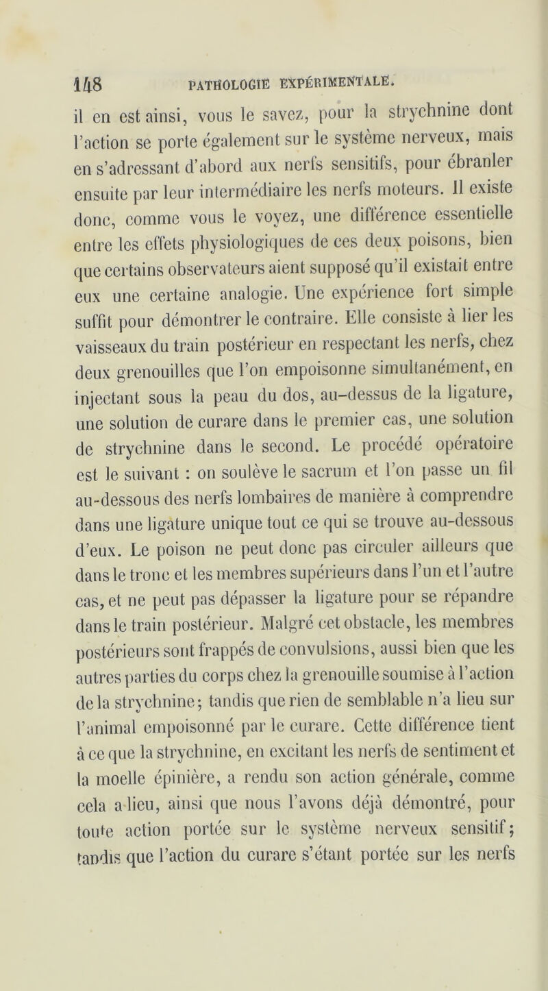 il en est ainsi, vous le savez, pour la strychnine dont raction se porte également sur le système nerveux, mais en s’adressant d’abord aux nerfs sensitifs, pour ébranler ensuite par leur inlermédiaire les nerfs moteurs. 11 existe donc, comme vous le voyez, une différence essentielle entre les effets physiologiques de ces deux poisons, bien que certains observateurs aient supposé qu’il existait entre eux une certaine analogie. Une expérience fort simple suffit pour démontrer le contraire. Elle consiste à lier les vaisseaux du train postérieur en respectant les nerfs, chez deux grenouilles que l’on empoisonne simultanément, en injectant sous la peau du dos, au-dessus de la ligature, une solution de curare dans le premier cas, une solution de strychnine dans le second. Le procédé opératoire est le suivant : on soulève le sacrum et l’on passe un fil au-dessous des nerfs lombaires de manière à comprendre dans une ligature unique tout ce qui se trouve au-dessous d’eux. Le poison ne peut donc pas circuler ailleurs que dans le tronc et les membres supérieurs dans run et l’autre cas, et ne peut pas dépasser la ligature pour se répandre dans le train postérieur. Malgré cet obstacle, les membres postérieurs sont frappés de convulsions, aussi bien que les autres parties du corps chez la grenouille soumise à l’action delà strychnine; tandis que rien de semblable n’a lieu sur l’animal empoisonné par le curare. Cette différence tient à ce que la strychnine, en excitant les nerfs de sentiment et la moelle épinière, a rendu son action générale, comme cela adieu, ainsi que nous l’avons déjà démontré, pour toute action portée sur le système nerveux sensitif; tandis que l’action du curare s’étant portée sur les nerfs