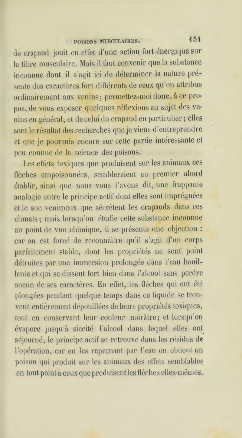 de crapaud jouit en effet d’une action fort énergique sur la fibre musculaire. Mais il faut convenir que la substance inconnue dont il s’agit ici de déterminer la nature pré- sente des caractères fort différents de ceux qu’on attribue ordinairement aux venins; permeltez-moi donc, à ce pro- pos, de vous exposer quelques réflexions au sujet des ve- nins en général, et de celui du crapaud en particulier ; elles sont le résultat des recherches que je viens d’entreprendre et que je poursuis encore sur cette partie intéressante et peu connue de la science des poisons. Les effets toxiques que produisent sur les animaux ces flèches empoisonnées, sembleraient au premier abord établir, ainsi que nous vous l’avons dit, une frappante analogie entre le principe actif dont elles sont imprégnées et le suc venimeux que sécrètent les crapauds dans ces climats; mais lorsqu’on étudie cette substance inconnue au point de vue chimique, il se présente une objection : car on est forcé de reconnaître qu’il s’agit d’un corps parfaitement stable, dont les propriétés ne sont point détruites par une immersion prolongée dans l’eau bouil- lante et qui se dissout fort bien dans l’alcool sans perdre aucun de ses caractères. En effet, les flèches qui ont été plongées pendant quelque temps dans ce liquide se trou- vent entièrement dépouillées de leurs propriétés toxiques, tout en conservant leur couleur noirâtre; et lorscju’on évapore jusqu’à siccité l’alcool dans lequel elles ont séjourné, le principe actif se retrouve dans les résidus de l’opération, car en les reprenant par l’eau on obtient un poison qui produit sur les animaux des effets semblables en tout point à ceux que produisent les flèches elles-mcmes.