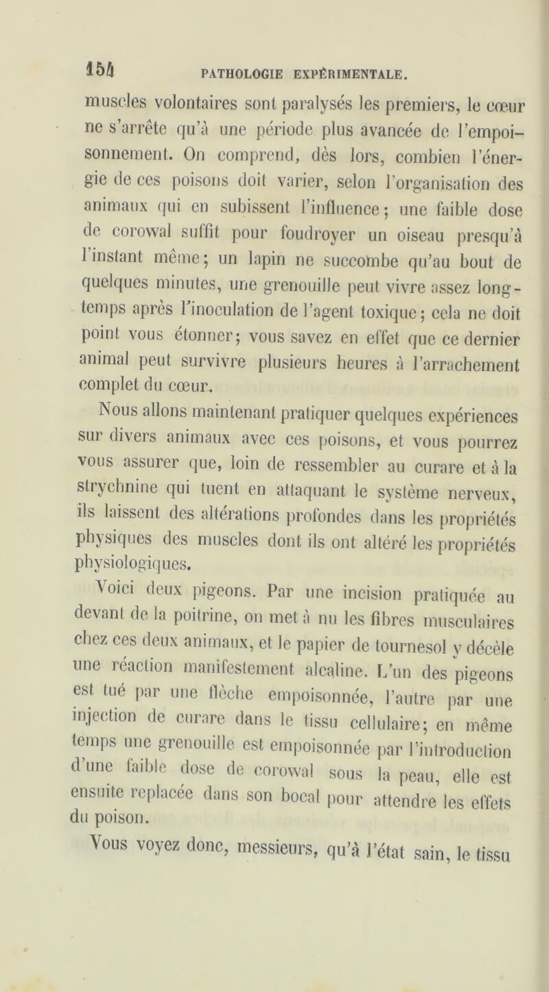 m muscles volontaires sont paralysés les premiers, le cœur ne s’arrête qu’à une période plus avancée de l’empoi- sonnement. On comprend, dès lors, combien l’éner- gie de ces poisons doit varier, selon l’organisalion des animaux qui en subissent l’influence ; une faible dose de corowal suffit pour foudroyer un oiseau presqu’à 1 instant même ; un lapin ne succombe qu’au bout de quelques minutes, une grenouille peut vivre assez long- temps après Tinoculation de l’agent toxique; cela ne doit point vous étonner; vous savez en effet que ce dernier animal peut survivre plusieurs heures à l’arrachement complet du cœur. Nous allons maintenant pratiquer quelques expériences sur divers animaux avec ces poisons, et vous pourrez vous assurer que, loin de ressembler au curare et à la strychnine qui tuent en attaquant le système nerveux, ils laissent des alterations profondes dans les propriétés physiques des muscles dont ils ont altéré les propriétés physiologiques. Voici deux pigeons. Par une incision pratiquée au devant de la poitrine, on met à nu les fibres musculaires chez ces deux animaux, et le papier de tournesol y décèle une réaction manifestement alcaline. L’un des pigeons est tué par une flèche empoisonnée, l’autre par une injection de curare dans le tissu cellulaire; en même temps une grenouille est empoisonnée par l’introduclion d’une faible dose de corowal sous la peau, elle est ensuite replacée dans son bocal pour attendre les effets du poison. Vous voyez donc, messieurs, qu’à l’état sain, le tissu