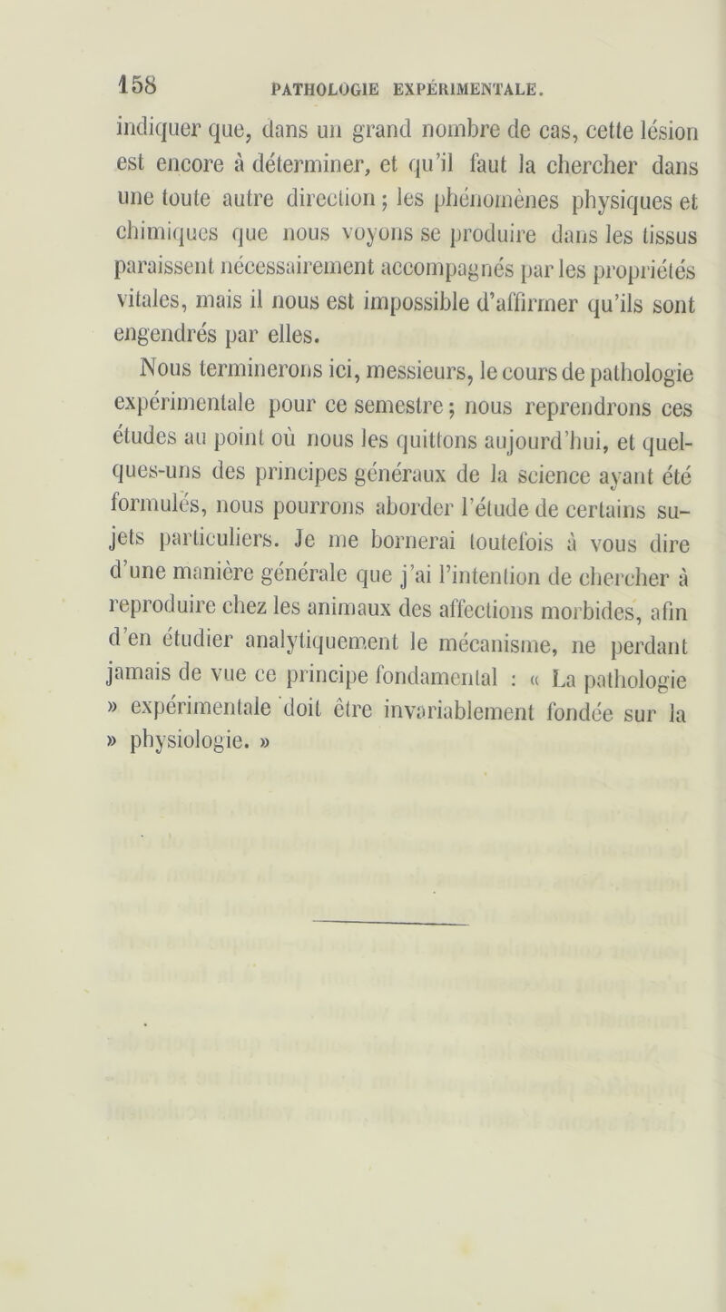 indiquer que, dans un grand nombre de cas, cette lésion est encore à déterminer, et qu’il faut la chercher dans une toute autre direction ; les phénomènes physiques et chimiques que nous voyons se produire dans les tissus paraissent nécessairement accompagnés parles propriétés vitales, mais il nous est impossible d’affirmer qu’ils sont engendrés par elles. Nous terminerons ici, messieurs, le cours de pathologie expérimentale pour ce semestre ; nous reprendrons ces études au point où nous les quittons aujourd’hui, et quel- ques-uns des principes généraux de la science ayant été formulés, nous pourrons aborder l’étude de certains su- jets particuliers. Je me bornerai toutefois à vous dire d’une manière générale que j’ai l’intention de chercher à reproduire chez les animaux des affections morbides, afin d en étudier analytiquement le mécanisme, ne perdant jamais de vue ce principe fondamental ; « La pathologie » expérimentale doit être invariablement fondée sur la » physiologie. »