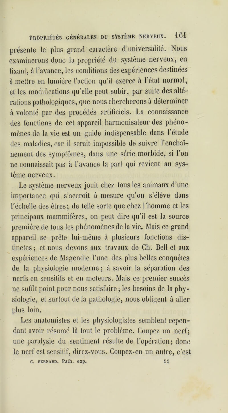 présente le plus grand caractère d’universalité. Nous examinerons donc la propriété du système nerveux, en fixant, à l’avance, les conditions des expériences destinées à mettre en lumière l’action qu’il exerce à l’état normal, et les modifications qu’elle peut subir, par suite des alté- rations pathologiques, que nous chercherons à déterminer à volonté par des procédés artificiels. La connaissance des fonctions de cet appareil harmonisateur des phéno- mènes de la vie est un guide indispensable dans l’étude des maladies, car il serait impossible de suivre l’enchaî- nement des symptômes, dans une série morbide, si l’on ne connaissait pas à l’avance la part qui revient au sys- tème nerveux. Le système nerveux jouit chez tous les animaux d’une importance qui s’accroît à mesure qu’on s’élève dans l’échelle des êtres; de telle sorte que chez l’homme et les principaux mammifères, on peut dire qu’il est la source première de tous les phénomènes de la vie. Mais ce grand appareil se prête lui-même à plusieurs fonctions dis- tinctes; et nous devons aux travaux de Ch. Bell et aux expériences de Magendie l’une des plus belles conquêtes de la physiologie moderne ; à savoir la séparation des nerfs en sensitifs et en moteurs. Mais ce premier succès ne suffit point pour nous satisfaire ; les besoins de la phy- siologie, et surtout de la pathologie, nous obligent à aller plus loin. Les anatomistes et les physiologistes semblent cepen- dant avoir résumé là tout le problème. Coupez un nerf; une paralysie du sentiment résulte de l’opération; donc le nerf est sensitif, direz-vous. Coupez-en un autre, c’est C. BERNARD. Palh. exp. 11