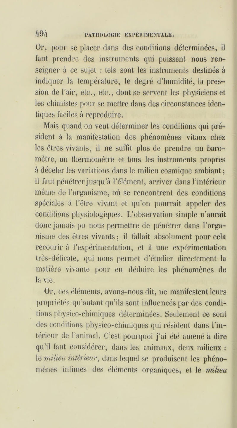 Or, pour se placer dans des condiiions déterminées, il faut prendre des instruments qui puissent nous ren- seigner à ce sujet : tels sont les instruments destinés à indiquer la température, le degré d’humidité, la pres- sion de l’air, etc., etc., dont se servent les physiciens et les chimistes pour se mettre dans des circonstances iden- tiques faciles à reproduire. Mais quand on veut déterminer les conditions qui pré- sident à la manifestation des phénomènes vitaux chez les êtres vivants, il ne suffit plus de prendre un baro- mètre, un thermomètre et tous les instruments propres A déceler les variations dans le milieu cosmique ambiant ; il faut pénétrer jusqu’à l’élément, arriver dans l’intérieur même de l’organisme, où se rencontrent des conditions spéciales à l’être vivant et qu’on pourrait appeler des conditions physiologiques. L’observation simple n’aurait donc jamais pu nous permettre de pénétrer dans l’orga- nisme des êtres vivants ; il fallait absolument pour cela recourir à l’expérimentation, et à une expérimentation très-délicate, qui nous permet d’étudier directement la matière vivante pour en déduire les phénomènes de la vie. Or, ces éléments, avons-nous dit, ne manifestent leurs propriétés qu’autant qu’ils sont influencés par des condi- tions physico-chimiques déterminées. Seulement ce sont des conditions physico-chimiques qui résident dans l’in- térieur de l’animal. C’est pourquoi j’ai été amené à dire qu’il faut considérer, dans les animaux, deux milieux : le milieu intérieur, dans lequel se produisent les phéno- mènes intimes des éléments organiques, et le milieu