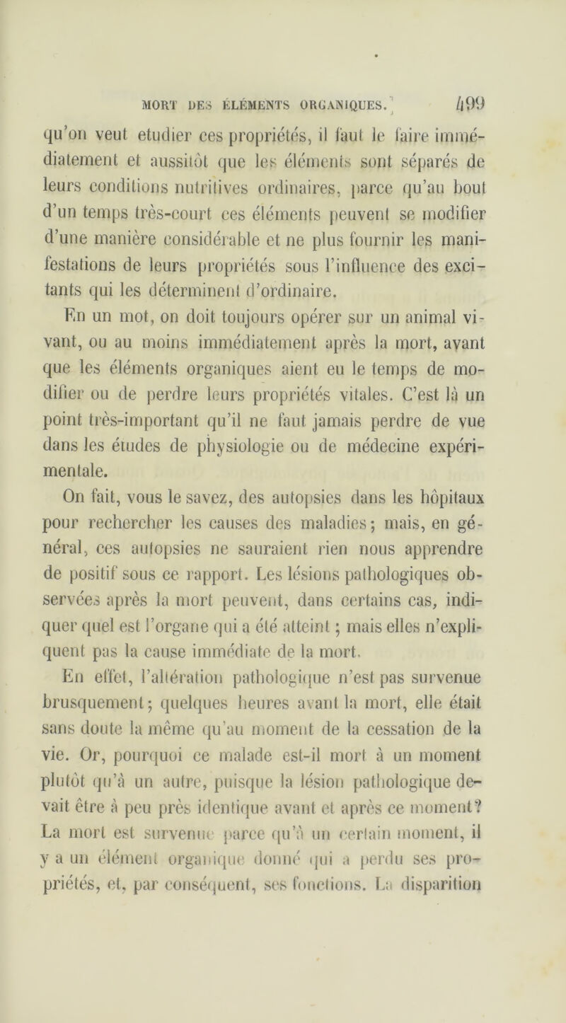 qu’on veut etudier ces propriétés, il faut le faire iiruué- diatement et aussitôt que les éléments sont séparés de leurs conditions nutritives ordinaires, parce qu’au bout d’un temps très-court ces éléments peuvent se modifier d’une manière considérable et ne plus fournir les mani- festations de leurs propriétés sous l’influence des exci- tants qui les déterminent d’ordinaire. Kn un mot, on doit toujours opérer sur un animal vi- vant, ou au moins immédiatement après la mort, ayant que les éléments organiques aient eu le temps de mo- difier ou de perdre leurs propriétés vitales. C’est la un point très-important qu’il ne faut jamais perdre de vue dans les études de physiologie ou de médecine expéri- mentale. On fait, vous le savez, des autopsies dans les hôpitaux pour rechercher les causes des maladies; mais, en gé- néral, ces autopsies ne sauraient rien nous apprendre de positif sous ce rapport. Les lésions pathologiques ob- servées après la mort peuvent, dans certains cas, indi- quer quel est l’organe qui a été atteint ; mais elles n’expli- quent pas la cause immédiate de la mort. En effet, l’altération pathologitpie n’est pas survenue brusquement; quelques lieures avant la mort, elle était sans doute la même qu’au moment de la cessation de la vie. Or, pourquoi ce malade est-il mort à un moment plutôt qu’à un autre, puisque la lésion pathologi(|ue de- vait être à peu près identique avant et après ce moment? La mort est survenue parce qu’à un certain moment, il y a un élément organique donné qui a j)erdu ses pro- priétés, et, par consé()uent, ses fonctions. La disparition