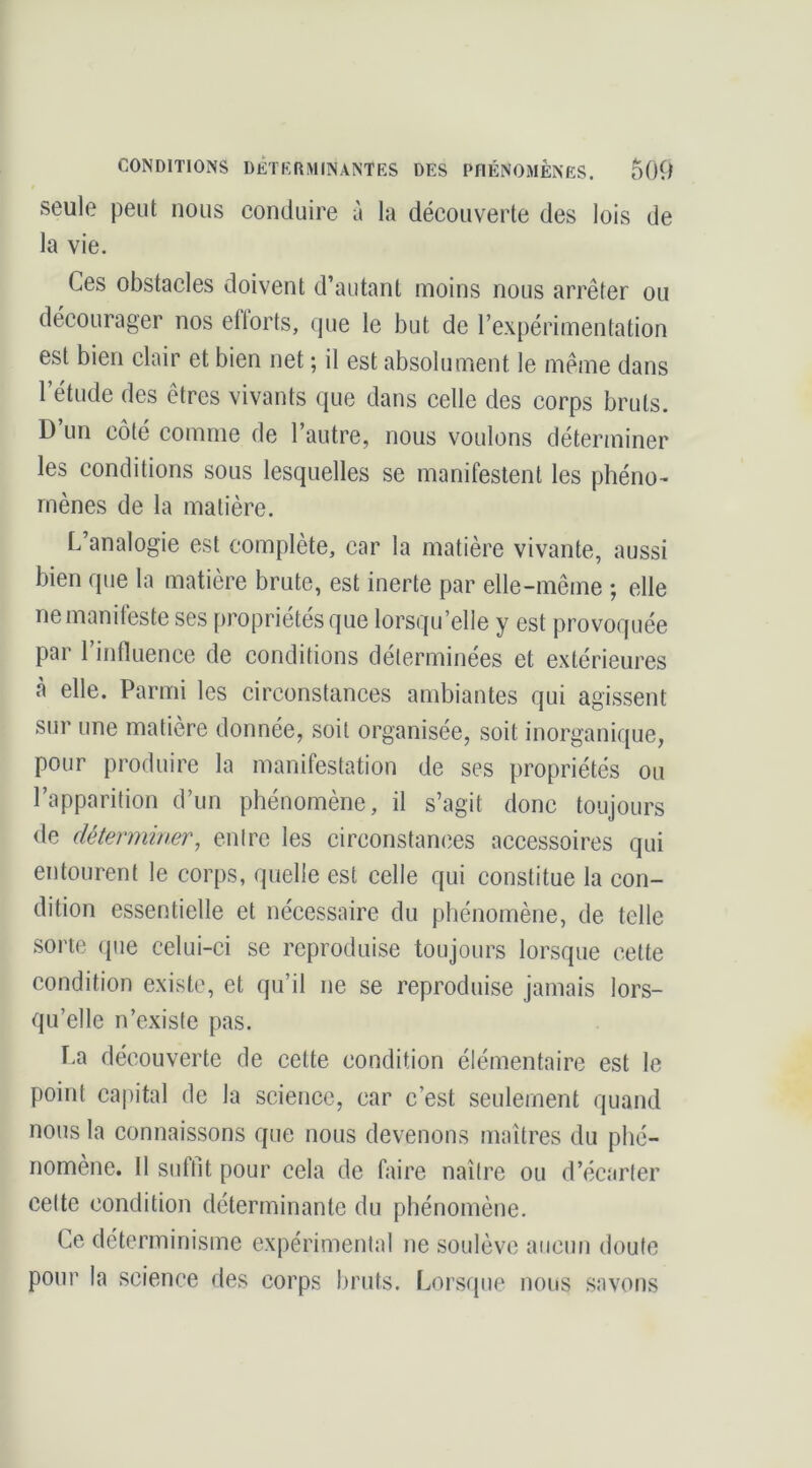 seule peut nous conduire à la découverte des lois de la vie. Ces obstacles doivent d’autant moins nous arrêter ou décourager nos eflorts, que le but de l’expérimentation est bien clair et bien net ; il est absolument le même dans l’étude des êtres vivants que dans celle des corps bruts. D’un côté comme de l’autre, nous voulons déterminer les conditions sous lesquelles se manifestent les phéno- mènes de la matière. L’analogie est complète, car la matière vivante, aussi bien que la matière brute, est inerte par elle-même ; elle ne manifeste ses propriétés que lorsqu’elle y est provoquée par l’influence de conditions déterminées et extérieures à elle. Parmi les circonstances ambiantes qui agissent sur une matière donnée, soit organisée, soit inorganique, pour produire la manifestation de ses propriétés ou l’apparition d’un phénomène, il s’agit donc toujours de déterminer, entre les circonstances accessoires qui entourent le corps, quelle est celle qui constitue la con- dition essentielle et nécessaire du phénomène, de telle sorte que celui-ci se reproduise toujours lorsque cette condition existe, et qu’il ne se reproduise jamais lors- qu’elle n’existe pas. La découverte de cette condition élémentaire est le point capital de la science, car c’est seulement quand nous la connaissons que nous devenons maîtres du plié- nomène. 11 suffît pour cela de faire naître ou d’écarter celte condition déterminante du phénomène. Ce déterminisme expérimental ne soulève aucun doute pour la science des corps bruts. Lorsque nous savons