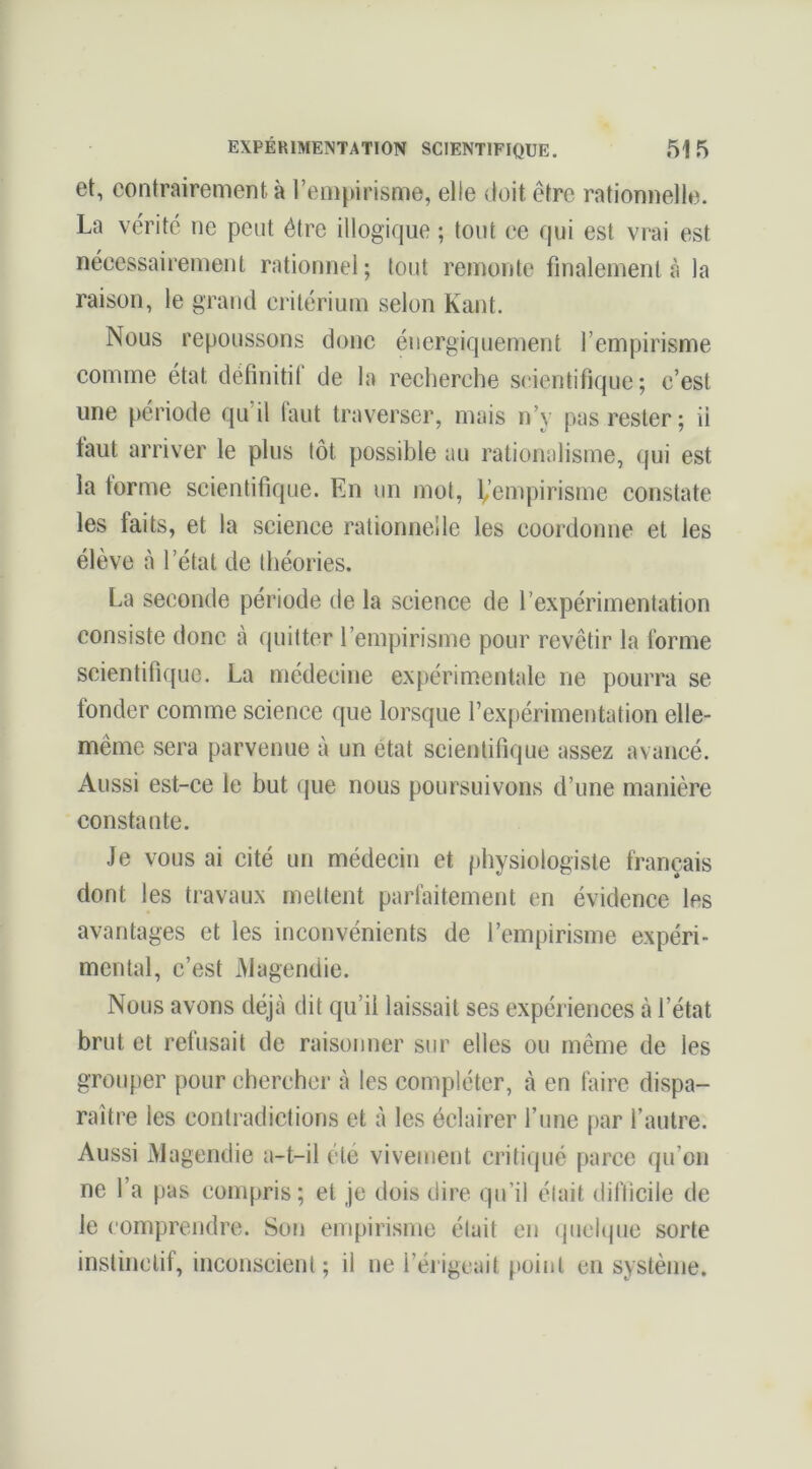 et, contrairement à l’empirisme, elle doit être rationnelle. La vérité ne peut être illogique ; tout ce qui est vrai est nécessairement rationnel; tout remonte finalement à la raison, le grand critérium selon Kant. Nous repoussons donc énergiquement l’empirisme comme état définitif de la recherche scientifique; c’est une période qu’il faut traverser, mais n’y pas rester; ii faut arriver le plus tôt possible au rationalisme, qui est la forme scientifique. En un mot, 1,’empirisme constate les faits, et la science rationnelle les coordonne et les élève à l’état de théories. La seconde période de la science de l’expérimentation consiste donc à quitter l’empirisme pour revêtir la forme scientifique. La médecine expérimentale ne pourra se fonder comme science que lorsque l’expérimentation elle- même sera parvenue à un état scientifique assez avancé. Aussi est-ce le but que nous poursuivons d’une manière constante. Je vous ai cité un médecin et physiologiste français dont les travaux mettent parfaitement en évidence les avantages et les inconvénients de l’empirisme expéri- mental, c’est iMagendie. Nous avons déjà dit qu’il laissait ses expériences à l’état brut et refusait de raisonner sur elles ou même de les grouper pour chercher à les compléter, à en faire dispa- raître les contradictions et à les éclairer fune par l’autre. Aussi Magendie a-t-il été vivement critiqué parce qu’on ne l’a pas compris; et je dois dire qu’il était difficile de le (’omprendre. Son empirisme était eu (pielquc sorte instinctif, inconscient; il ne l’érigeait point en système.