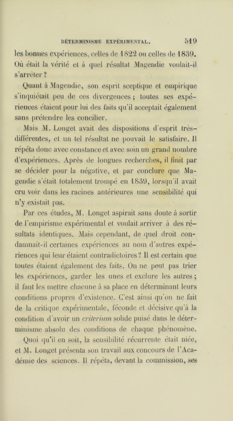 les bonnes expériences, celles de 1822 ou celles de 1889. Où était la vérité et à quel résultat iMagendie voulait-il s’arrêter ? Quant à Magendie, son esprit sceptique et empirique s’inquiétait peu de ces divergences ; toutes ses expé- riences étaient pour lui des laits qu’il acceptait également sans prétendre les concilier. Mais M, Longet avait des dispositions d’esprit très- ditïérentes, et un tel résultat ne pouvait le satisfaire. Il répéta donc avec constance et avec soin un grand nombre d’expériences. Après de longues recherches, il tinit par se décider pour la négative, et par conclure que Ma- gendie s’était totalement trompé en 1889, lorsqu'il avait cru voir dans les racines antérieures une sensibilité qui n’y existait pas. Par ces études, M. Longet aspirait sans doute à sortir de l’empirisme expérimental et voulait arriver à des ré- sultats identiques. Mais cependant, de quel droit con- damnait-il certaines expériences au nom d’autres expé- riences qui leur étaient contradictoires? Il est certain que toutes étaient également des faits. On ne peut pas trier les expériences, garder les unes et exclure les autres ; il faut les mettre chacune à sa place en déterminant leurs conditions propres d’existence. C’est ainsi qu’on ne fait de la critique expérimentale, féconde et décisive qu’à la condition d’avoir un cnVmV/m solide puisé dans le déter- minisme absolu des conditions de chaque phénomène. Quoi qu’il en soit, la sensibilité récurrente était niée, et M. Longet présenta son travail aux concours de l’Aca- démie des sciences. 11 répéta, devant la commission, ses