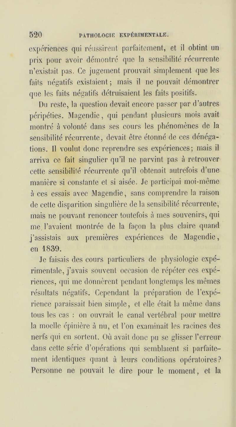 expériences qui réussirent purfaitcunent, et il obtint un prix pour avoir démontré que la sensibilité récurrente n’existait pas. Ce jugement prouvait simplement que les faits négatifs existaient ; mais il ne pouvait démontrer que les faits négatifs détruisaient les faits positifs. Du reste, la question devait encore passer par d’autres péripéties. Magendie, qui pendant plusieurs mois avait montré à volonté dans ses cours les phénomènes de la sensibilité récurrente, devait être étonné de ees dénéga- tions. 11 voulut donc reprendre ses expériences; mais il arriva ce fait singulier qu’il ne parvint pas à retrouver cette sensibilité récurrente qu’il obtenait autrefois d’une manière si constante et si aisée. Je participai moi-même à ces essais avec Magendie, sans comprendre la raison de cette disparition singulière delà sensibilité récurrente, mais ne pouvant renoncer toutefois à mes souvenirs, qui me. l’avaient montrée de la façon la plus claire quand j’assistais aux premières expériences de Magendie, en 1839. Je faisais des cours particuliers de physiologie expé- rimentale, j’avais souvent occasion de répéter ces expé- riences, qui me donnèrent pendant longtemps les mêmes résultats négatifs. Cependant la préparation de l’expé- rience paraissait bien simple, et elle était la même dans tous les cas ; on ouvrait le canal vertébral pour mettre la moelle épinière à nu, et l’on examinait les racines des nerfs qui en sortent. Où avait donc pu se glisser l’erreur dans cette série d’opérations qui semblaient si parfaite- ment identiques quant à leurs conditions opératoires? Personne ne pouvait le dire pour le moment, et la