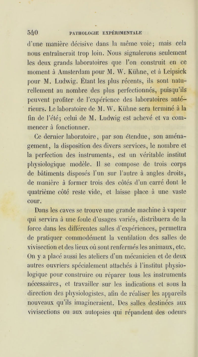 d’une manière décisive dans la même voie; mais cela nous entraînerait trop loin. Nous signalerons seulement les deux grands laboratoires que l’on construit en ce moment à Amsterdam pour M. W. Kühne, et à Leipsick pour M. Ludwig. Étant les plus récents, ils sont natu- rellement au nombre des plus perfectionnés, puisqu’ils peuvent {)rofiter de l’expérience des laboratoires anté- rieurs. Le laboratoire de M. W. Kühne sera terminé à la fin de l’été; celui de M. Ludwig est achevé et va com- mencer à fonctionner. Ce dernier laboratoire, par son étendue, son aména- gement, la disposition des divers services, le nombre et la perfection des instruments, est un véritable institut physiologique modèle. 11 se compose de trois corps de bâtiments disposés l’un sur l’autre à angles droits, de manière à former trois des côtés d’un carré dont le quatrième côté reste vide, et laisse place à une vaste cour. Dans les caves se trouve une grande machine à vapeur qui servira à une foule d’usages variés, distribuera de la force dans les différentes salles d’expériences, permettra de pratiquer commodément la ventilation des salles de vivisection et des lieux où sont renfermés les animaux, etc. On y a placé aussi les ateliers d’un mécanicien et de deux autres ouvriers spécialement attachés à l’institut physio- logique pour construire ou réparer tous les instruments néeessaires, et travailler sur les indications et sous la direction des physiologistes, afin de réaliser les appareils nouveaux qu’ils imagineraient. Des salles destinées aux vivisections ou aux autopsies qui répandent des odeurs