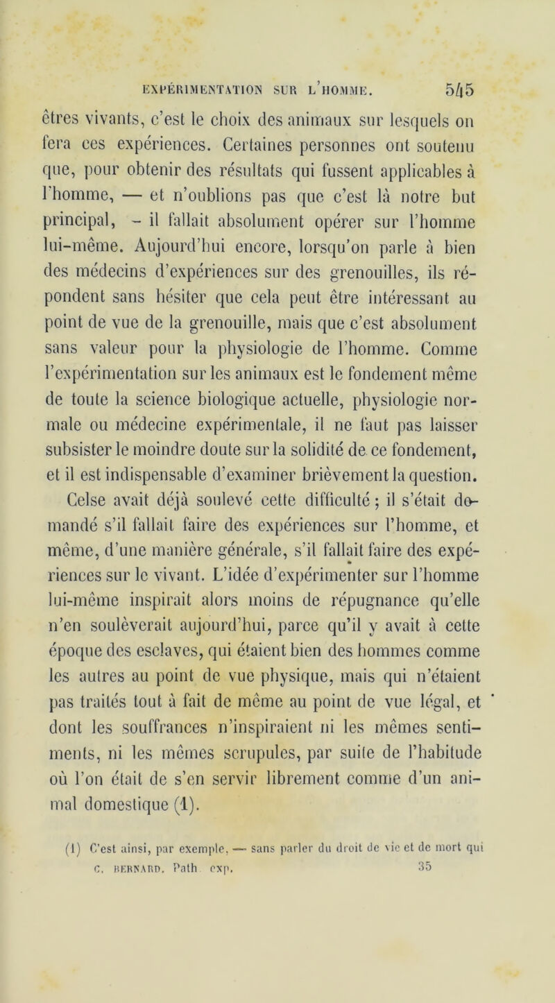 liXPÉRlMEiNTATlOlN SLR L’nOiRiME. 5/|5 êtres vivants, c’est le clioix des animaux sur lesquels on fera ces expériences. Certaines personnes ont soutenu que, pour obtenir des résultats qui fussent applicables à l'homme, — et n’oublions pas que c’est là notre but principal, - il fallait absolument opérer sur l’homme lui-même. Aujourd’hui encore, lorsqu’on parle à bien des médecins d’expériences sur des grenouilles, ils ré- pondent sans hésiter que cela peut être intéressant au point de vue de la grenouille, niais que c’est absolument sans valeur pour la physiologie de l’homme. Comme l’expérimentation sur les animaux est le fondement même de toute la science biologique actuelle, physiologie nor- male ou médecine expérimentale, il ne faut pas laisser subsister le moindre doute sur la solidité de ce fondement, et il est indispensable d’examiner brièvement la question. Celse avait déjà soulevé cette difficulté ; il s’était do- mandé s’il fallait faire des expériences sur l’homme, et même, d’une manière générale, s’il fallait faire des expé- riences sur le vivant. L’idée d’expérimenter sur l’homme lui-même inspirait alors moins de répugnance qu’elle n’en soulèverait aujourd’hui, parce qu’il y avait à celte époque des esclaves, qui étaient bien des hommes comme les autres au point de vue physique, mais qui n’étaient pas traités tout à fait de même au point de vue légal, et dont les souffrances n’inspiraient ni les mêmes senti- ments, ni les mêmes scrupules, par suite de l’habitude où l’on était de s’en servir librement comme d’un ani- mal domestique (1). (1) C’csl ainsi, par excmi>le, — sans parler du dioit de vie et de mort qui c, BKRNAnn. Path exp. 35