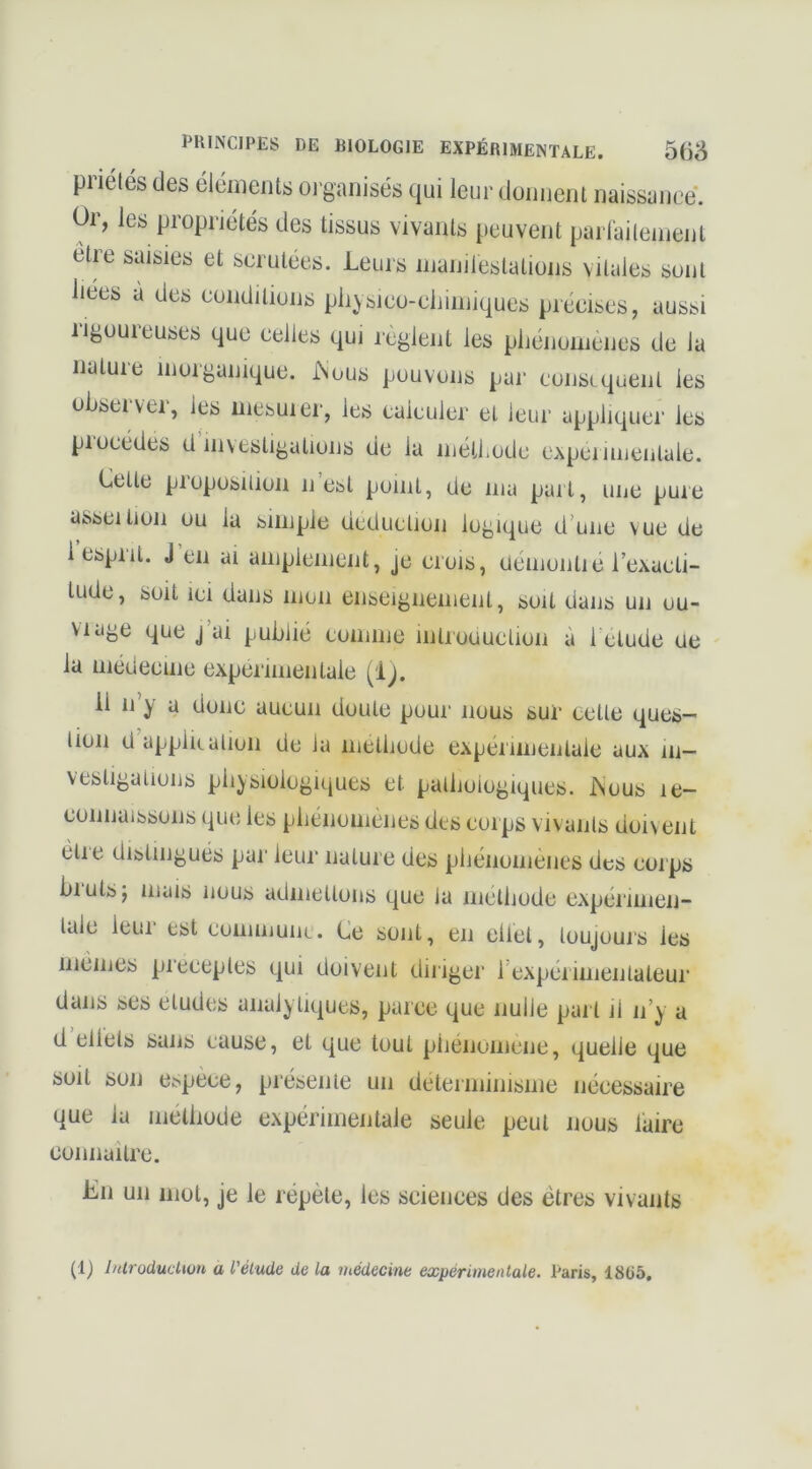 PHINCIPES DE BIOLOGIE EXPÉRIMENTALE. 568 pnélés des élciiieiits oi'ganisés qui leur doiuieul naissance. Oi, les propriétés des tissus vivants peuvent paiiaileinent êtie saisies et scrutées. Leurs inanilestations vitales sont liees à des conditions pli^sico-cliiniiques précises, aussi rigoureuses que celles qui règlent les pliénonienes de la nature inorganique. iNous pouvons par consiquent les observer, les iiiesuier, les calculer et leur appliquer les piocédes d investigations de la inéthodc cxpennientale. Celle piopüsilion ii est point, Ue ma part, une puie asscition ou la simple déduction logique d’une vue de 1 esprit. J en ai amplement, je crois, üémontie l’exacti- tude, soit ICI dans mon enseignemenl, soit dans un ou- VIâge que j’ai publié comme inlroouction à 1 clude île la médecine experimentale (ij. il n’y a donc aucun doute pour nous sur cette ques- tion d appiiiation de la metbode expérimentale aux in- vesligalions physiologiques et palboiogiques. iNous le- connaissons que les pbénomènes des corps vivants doivent elle distingues par leur nature des pbéiiomenes des corps biulsj mais nous admettons que la mclliode cxpénmen- lale ieui est commune. Ce sont, en eltel, toujours les memes pieceples qui doivent diriger l'expérimentateur dans ses éludés analytiques, parce que nulle part il n’y a d ellels sans cause, et que tout pliénomene, quelle que soit son e^pèce, présente un déterminisme nécessaire que la méthode expérimentale seule peut nous taire connailrc. Lu un mot, je le répète, les sciences des êtres vivants (1) IntroducUun a l'élude de la médecine expérimentale. Paris, 18(15.