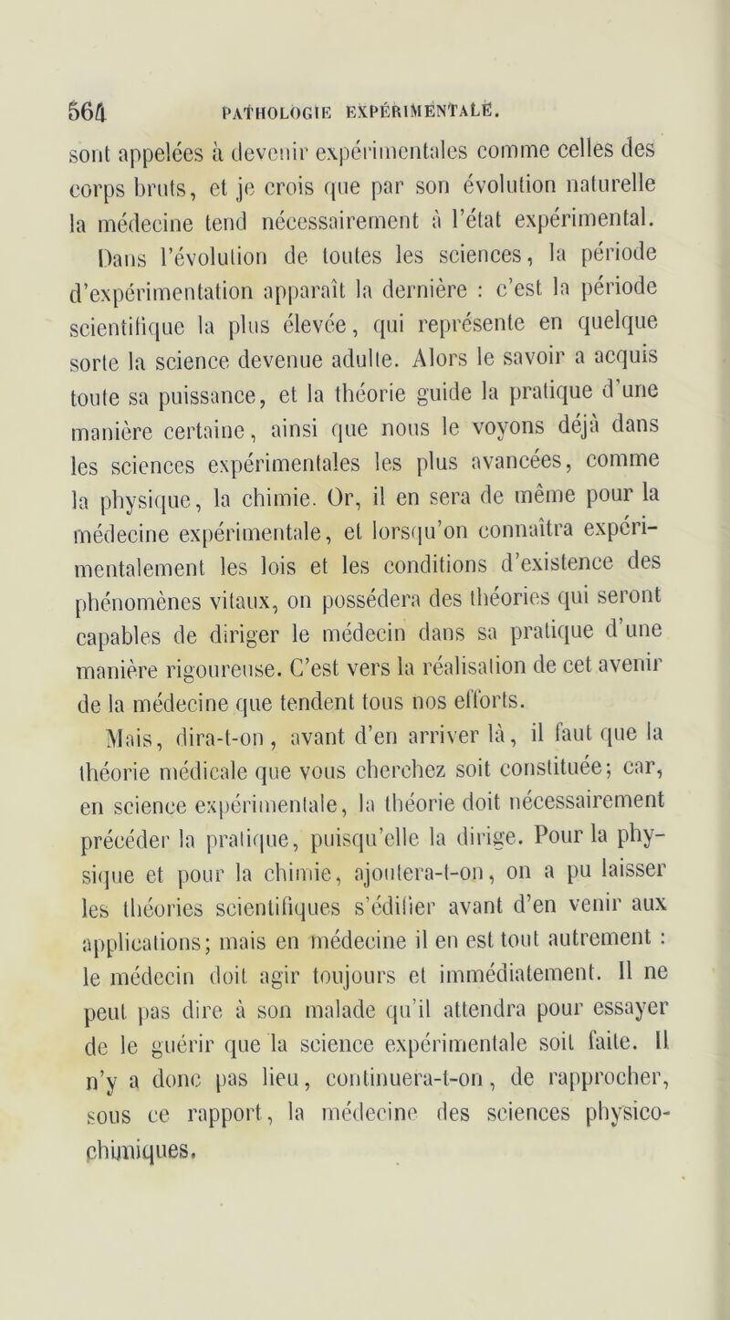 sont appelées à devenir expérimentales comme celles des corps bruts, et je crois que par son évolution naturelle la médecine tend nécessairement à l’état expérimental. Dans révolution de toutes les sciences, la période d’expérimentation apparaît la dernière : c’est la période scientitique la plus élevée, qui représente en quelque sorte la science devenue adulte. Alors le savoir a acquis toute sa puissance, et la théorie guide la pratique d’une manière certaine, ainsi que nous le voyons déjà dans les sciences expérimentales les plus avancées, comme la physi(iue, la chimie. Or, il en sera de même pour la médecine expérimentale, et lorsqu’on connaîtra expéri- mentalement les lois et les conditions d’existence des phénomènes vitaux, on possédera des théories qui seront capables de diriger le médecin dans sa pratique d’une manière rigoureuse. C’est vers la réalisation de cet avenir de la médecine que tendent tous nos efforts. Mais, dira-t-on , avant d’en arriver là, il faut que la théorie médicale que vous cherchez soit constituée; car, en science ex[)érimentale, la théorie doit nécessairement précéder la pratique, puisqu’elle la dirige. Pour la phy- sique et pour la chimie, ajoutera-t-on, on a pu laisser les théories scientifiques s’édifier avant d’en venir aux applications; mais en médecine il en est tout autrement : le médecin doit agir toujours et immédiatement. 11 ne peut pas dire à son malade qu’il attendra pour essayer de le guérir que la science expérimentale soit faite. Il n’y a donc pas lieu, continuera-t-on, de rapprocher, sous ce rapport, la médecine des sciences physico- phimiqnes.