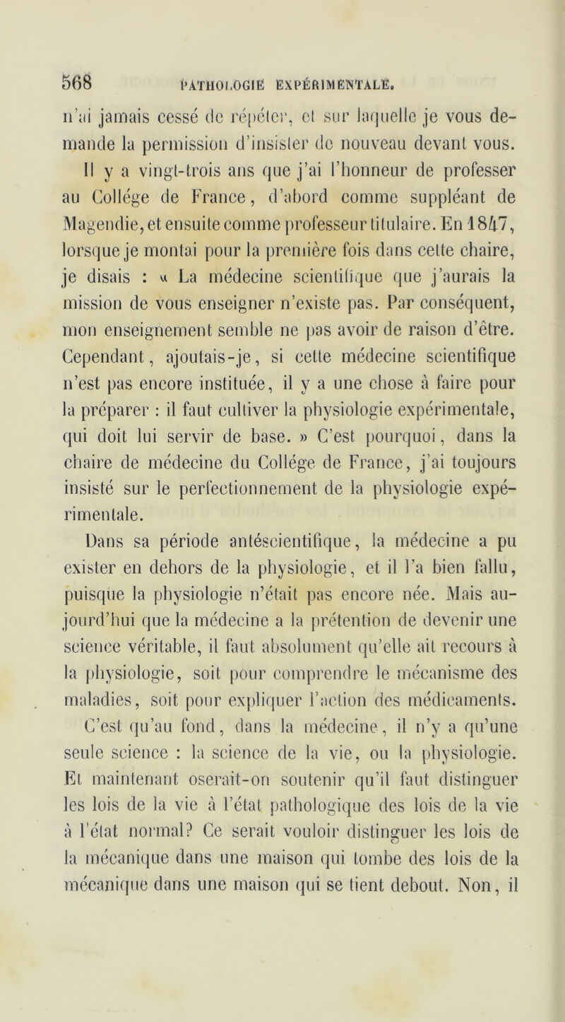 ii’iii jamais cessé de ré[)élci‘, el sur laquelle je vous de- mande la permission d’insisler de nouveau devant vous. Il y a vingt-trois ans que j’ai l’honneur de professer au Collège de France, d’abord comme suppléant de Magendie, et ensuite comme professeur titulaire. En 18/i.7, lorsque je montai pour la première fois dans cette chaire, je disais : w La médecine scientifique que j’aurais la mission de vous enseigner n’existe pas. Par conséquent, mon enseignement semble ne pas avoir de raison d’être. Cependant, ajoutais-je, si cette médecine scientifique n’est pas encore instituée, il y a une chose à faire pour la préparer : il faut cultiver la physiologie expérimentale, qui doit lui servir de base. » C’est pourquoi, dans la chaire de médecine du Collège de France, j’ai toujours insisté sur le perfectionnement de la physiologie expé- rimentale. Dans sa période antéscientifique, la médecine a pu exister en dehors de la physiologie, et il l’a bien fallu, puisque la physiologie n’était pas encore née. Mais au- jourd’hui que la médecine a la prétention de devenir une science véritable, il faut absolument qu’elle ait recours à la physiologie, soit pour comprendre le mécanisme des maladies, soit pour expliquer l’action des médicaments. C’est qu’au fond, dans la médecine, il n’y a qu’une seule science : la science de la vie, ou la physiologie. Et maintenant oserait-on soutenir qu’il faut distinguer les lois de la vie à l’état pathologique des lois de la vie à l’élat normal? Ce serait vouloir distinguer les lois de la mécanique dans une maison qui tombe des lois de la mécanique dans une maison (jui se tient debout. Non, il