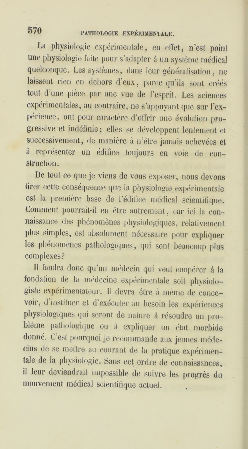 La physiologie expérimentale, en effet, n’est point une physiologie faite pour s’adapter à un système médical quelconque. Les systèmes, dans leur généralisation, ne laissent rien en dehors d.’eux, parce qu’ils sont créés tout d’une pièce par une vue de l’esprit. Les sciences expérimentales, au contraire, ne s’appuyant que sur l’ex- périence, ont pour caractère d’offrir une évolution pro- gressive et indéfinie ; elles se développent lentement et successivement, de manière à n’être jamais achevées et à représenter un édifice toujours en voie de con- struction. De tout ce que je viens de vous exposer, nous devons tirer cette conséquence que la physiologie expérimentale est la première base de rédifice médical scientifique. Comment pourrait-il en être autrement, car ici la con- naissance des phénomènes physiologiques, relativement plus simples, est absolument nécessaire pour expliquer les phénomènes pathologiques, qui sont beaucoup plus complexes ? 11 faudra donc qu’un médecin qui veut coopérer à la fondation de la médecine expérimentale soit physiolo- giste expérimentateur. Il devra être à même de conce- voir, d’instituer et d’exécuter au besoin les expériences physiologiques ({ui seront de nature à résoudre un pro- blème pathologique ou à expliquer un état morbide donné. C est pourquoi je recommande aux jeunes méde- cins de se mettre au courant de la pratique expérimen- tale de la physiologie. Sans cet ordre de connaissances, il leur deviendrait impossible de suivre les progrès du mouvement médical scientifique actuel.