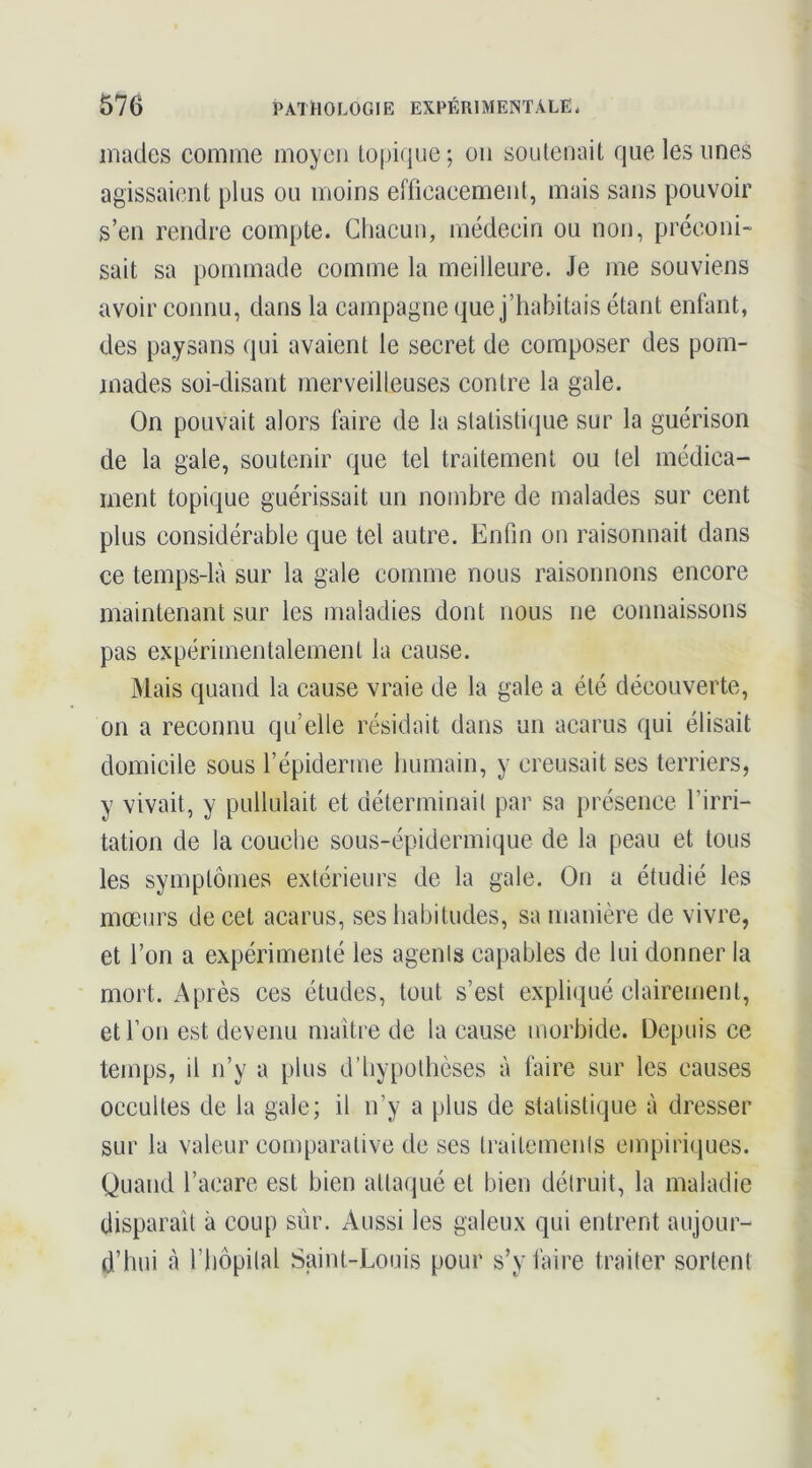 mades comme moyen topique; on soutenait que les unes agissaient plus ou moins efficacement, mais sans pouvoir s’en rendre compte. Chacun, médecin ou non, préconi- sait sa pommade comme la meilleure. Je me souviens avoir connu, dans la campagne que j’habitais étant enfant, des paysans (]ui avaient le secret de composer des pom- mades soi-disant merveilleuses contre la gale. On pouvait alors faire de la statistique sur la guérison de la gale, soutenir que tel traitement ou tel médica- ment topique guérissait un nombre de malades sur cent plus considérable que tel autre. Enfin ou raisonnait dans ce temps-là sur la gale comme nous raisonnons encore maintenant sur les maladies dont nous ne connaissons pas expérimentalement la cause. Mais quand la cause vraie de la gale a été découverte, on a reconnu qu’elle résidait dans un acarus qui élisait domicile sous l’épiderme humain, y creusait ses terriers, y vivait, y pullulait et déterminait par sa présence l’irri- tation de la couche sous-épidermique de la peau et tous les symptômes extérieurs de la gale. On a étudié les mœurs de cet acarus, ses habitudes, sa manière de vivre, et l’on a expérimenté les agenis capables de lui donner la mort. Après ces études, tout s’est expliqué clairement, et l’on est devenu maître de la cause morbide. Depuis ce temps, il n’y a plus d’hypothèses à faire sur les causes occultes de la gale; il n’y a plus de statistique à dresser sur la valeur comparative de ses Iraitemenls empiriques. Quand l’acare est bien attaqué et bien détruit, la maladie disparaît à coup sûr. Aussi les galeux qui entrent aujour- d’hui à l’iiôpilal Saint-Louis pour s’y faire traiter sortent