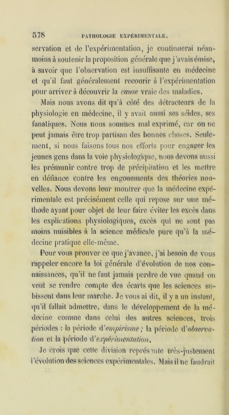 servatioiî et de rexpérimentation, je continuerai néan- moins à soutenir la proposition générale que j’avais émise, à savoir que l’observation est insuffisante en médecine et qu’il faut généralement l’ecourir à l’expérimentation pour arriver à découvrir la cause vraie des maladies. Mais nous avons dit qu’à côté des détracteurs de la physiologie en médecine, il y avait aussi ses séides, scs fanatiques. Nous nous sommes mal exprimé, car on ne peut jamais être trop partisan des bonnes choses. Seule- ment, si nous faisons tous nos efforts pour engiager les jeunes gens dans la voie physiologique, nous devons aussi les prémunir contre trop de précipitation et les mettre en défiance contre les engouements des théories nou- velles. Nous devons leur montrer que la médecine expé- rimentale est précisément celle qui repose sur une mé- thode ayant pour objet de leur faire éviter les excès dans les explications physiologiques, excès qui ne sont pas moins nuisibles à la scienc-e médicale pure qu’à la mé- decine pratique elle-même. Pour vous prouver ce que j’avance, j’ai besoin de vous rappeler encore la loi générale d’évolution de nos con- naissances, qu’il ne faut jamais perdre de vue quand on veut se rendre compte des écarts que les sciences su-- bissent dans leur marche. Je vous ai dit, il y a un instant, qu’il fallait admettre, dans le développement de la mé- decine comme dans celui des aùtros sciences, trois périodes : la ])ériode (Y empirisme ; la période Y observa- tion et la période Y expérimentation. Je crois que cette division roprésmte très-justement révolution des sciences expérimentales. Mais il ne faudrait