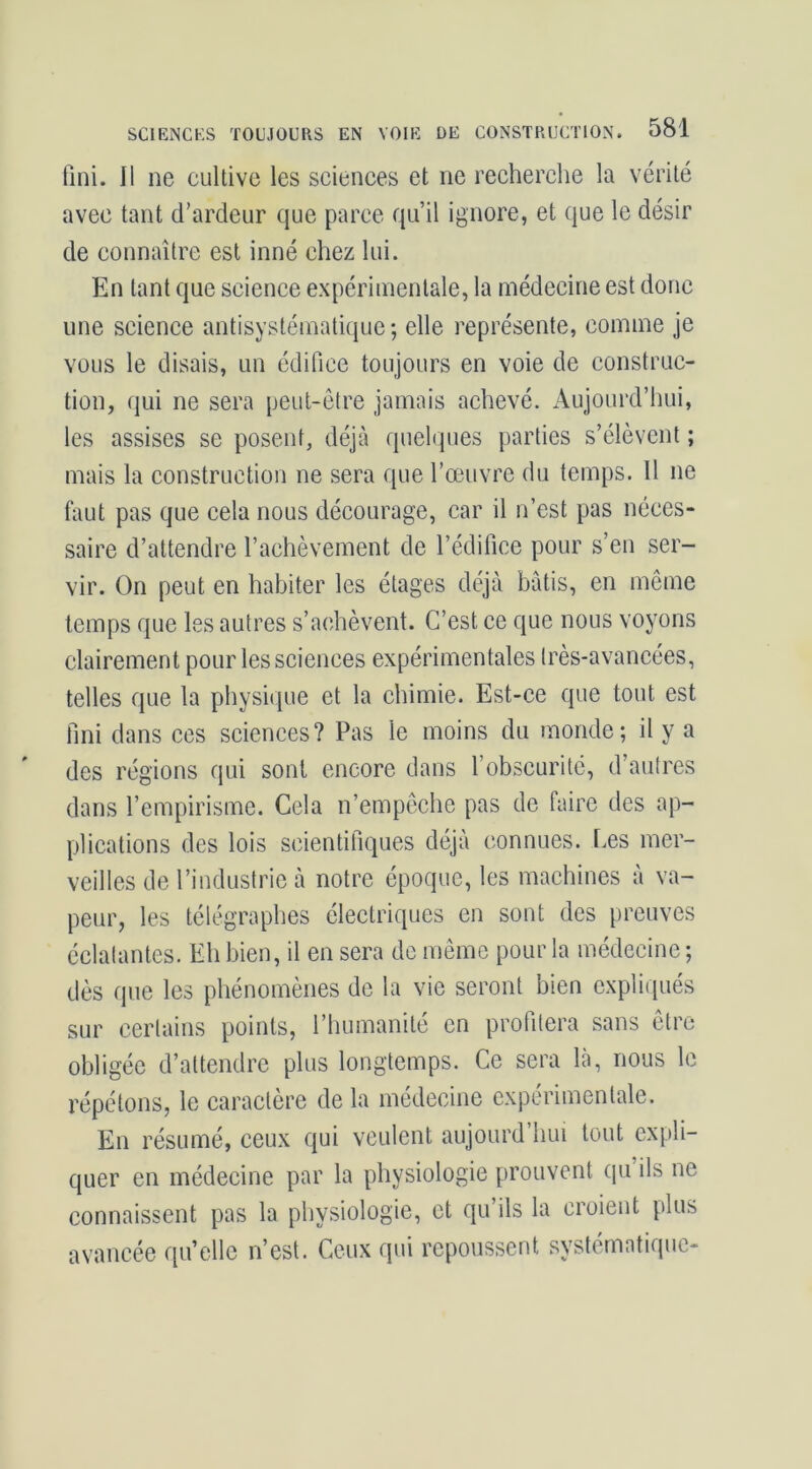 fini. Il ne cultive les sciences et ne recherclie la vérité avec tant d’ardeur que parce qu’il ignore, et que le désir de connaître est inné chez lui. En tant que science expérimentale, la médecine est donc une science antisystématique; elle représente, comme je vous le disais, un édifice toujours en voie de construc- tion, qui ne sera peut-être jamais achevé. Aujourd’hui, les assises se posent, déjà quelques parties s’élèvent ; mais la construction ne sera que l’œuvre du temps. 11 ne faut pas que cela nous décourage, car il n’est pas néces- saire d’attendre l’achèvement de l’édifice pour s’en ser- vir. On peut en habiter les étages déjà bâtis, en meme temps que les autres s’achèvent. C’est ce que nous voyons clairement pour les sciences expérimentales très-avancées, telles que la physiiiue et la chimie. Est-ce que tout est fini dans ces sciences? Pas le moins du monde; il y a des régions qui sont encore dans l’obscurité, d’autres dans l’empirisme. Cela n’empeche pas de faire des ap- plications des lois scientifiques déjà connues. Les mer- veilles de l’industrie à notre époque, les machines à va- peur, les télégraphes électriques en sont des preuves éclatantes. Eh bien, il en sera de même pour la médecine ; dès que les phénomènes de la vie seront bien expliqués sur certains points, l’humanité en profitera sans être obligée d’attendre plus longtemps. Ce sera là, nous le répétons, le caractère de la médecine expérimentale. En résumé, ceux qui veulent aujourd’hui tout expli- quer en médecine par la physiologie prouvent qu ils ne connaissent pas la physiologie, et qu’ils la croient plus avancée qu’elle n’est. Ceux qui repoussent systématique-