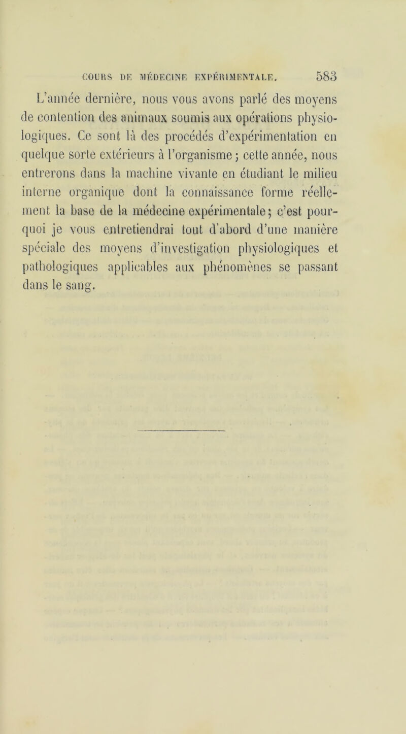 L’année dernière, nous vous avons parlé des moyens de contention des animaux soumis aux opérations physio- logiques. Ce sont là des procédés d’expérimentation en quelque sorte extérieurs à l’organisme ; cette année, nous entrerons dans la machine vivante en étudiant le milieu interne organique dont la connaissance forme réelle- ment la base de la médecine expérimentale; c’est pour- quoi je vous entretiendrai tout d’abord d’une manière spéciale des moyens d’investigation physiologiques et pathologiques applicables aux phénomènes se passant dans le sang.