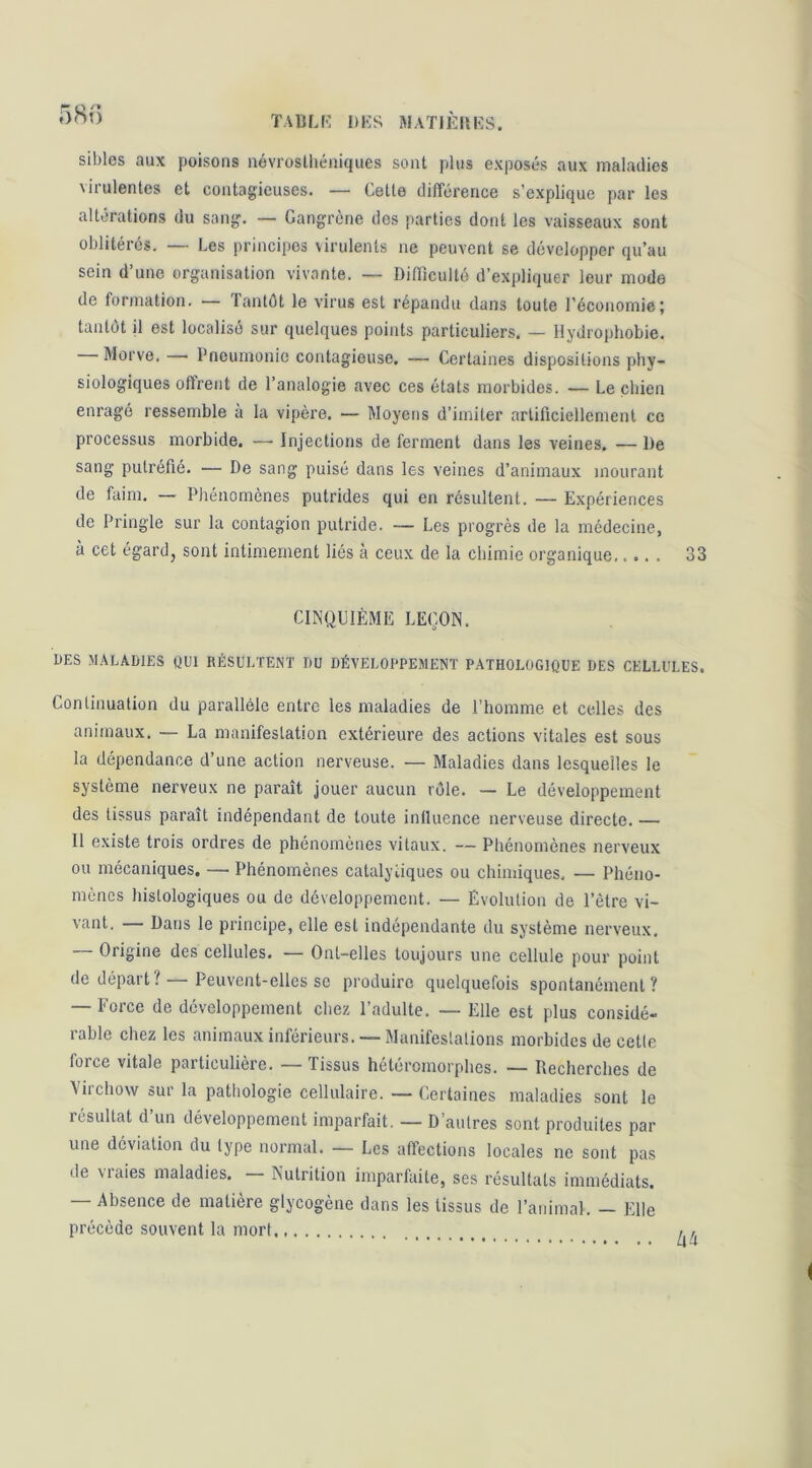 TAliLI-: DKS ftlATlKfiKS. sibles aux poisons névroslhéniques sont plus exposés aux maladies virulentes et contagieuses. — Cette différence s’explique par les altérations du sang. — Gangrène des parties dont les vaisseaux sont oblitérés. — Les principes virulents ne peuvent se développer qu’au sein d’une organisation vivante. — Difficulté d’expliquer leur mode de formation. — fantét le virus est répandu dans toute l’économie; tantôt il est localisé sur quelques points particuliers, — Hydrophobie. Morve. — Pneumonie contagieuse. — Certaines dispositions phy- siologiques offrent de l’analogie avec ces états morbides. — Le chien enragé ressemble à la vipère. — Moyens d’imiter artificiellement ce processus morbide. — Injections de ferment dans les veines. —De sang putréfié. — De sang puisé dans les veines d’animaux mourant de faim, — Phénomènes putrides qui en résultent. — Expériences de Pringle sur la contagion putride. — Les progrès de la médecine, à cet égard, sont intimement liés à ceux de la chimie organique 33 CINQUIÈME LEÇON. DES MALADIES OUI RÉSULTENT DU DÉVELOPPEMENT PATHOLOGIQUE DES CELLULES. Continuation du parallèle entre les maladies de l’homme et celles des animaux. — La manifestation extérieure des actions vitales est sous la dépendance d’une action nerveuse. — Maladies dans lesquelles le système nerveux ne paraît jouer aucun rôle, — Le développement des tissus paraît indépendant de toute inlluence nerveuse directe. — Il existe trois ordres de phénomènes vitaux. — Phénomènes nerveux ou mécaniques. — Phénomènes catalytiques ou chimiques, — Phéno- mènes histologiques ou de développement. — Évolution de l’être vi- vant. — Dans le principe, elle est indépendante du système nerveux, — Origine des cellules. — Ont-elles toujours une cellule pour point de dépait? Peuvent-elles se produire quelquefois spontanément? — Force de développement chez l’adulte. — Elle est plus considé- rable chez les animaux inférieurs. — Manifestations morbides de celle force vitale paiticuliere. — Tissus heteromorphes. — Recherches de Virchow sur la pathologie cellulaire. — Certaines maladies sont le résultat d’un développement imparfait. — D’autres sont produites par une déviation du type normal. — Les affections locales ne sont pas de vraies maladies. Nutrition imparfaite, ses résultats immédiats. — Absence de matière glycogène dans les tissus de l’animal. — Elle précède souvent la mort