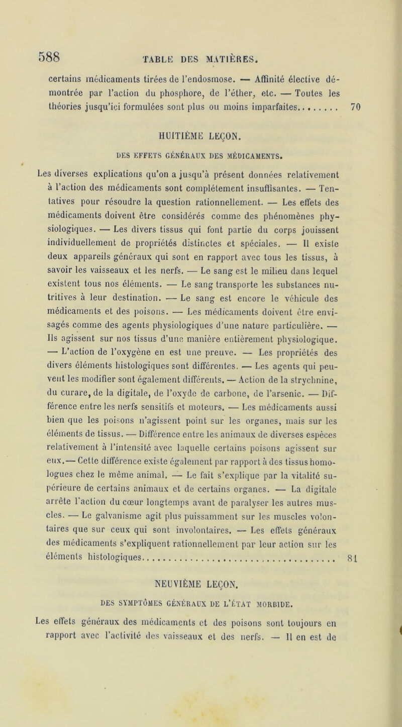 certains médicaments tirées de l’endosmose. — Affinité élective dé- montrée par l’action du phosphore, de l’éther, etc. — Toutes les théories jusqu’ici formulées sont plus ou moins imparfaites HUITIÈME LEÇON. DES EFFETS GÉNÉRAUX DES MÉDICAMENTS. Les diverses explications qu’on a jusqu’à présent données relativement à l’action des médicaments sont complètement insuffisantes. — Ten- tatives pour résoudre la question rationnellement. — Les effets des médicaments doivent être considérés comme des phénomènes phy- siologiques. — Les divers tissus qui font partie du corps jouissent individuellement de propriétés distinctes et spéciales. — Il existe deux appareils généraux qui sont en rapport avec tous les tissus, à savoir les vaisseaux et les nerfs. — Le sang est le milieu dans lequel existent tous nos éléments. — Le sang transporte les substances nu- tritives à leur destination. — Le sang est encore le véhicule des médicaments et des poisons. — Les médicaments doivent être envi- sagés comme des agents physiologiques d’une nature particulière. — Ils agissent sur nos tissus d’une manière entièrement physiologique. — L’action de l’oxygène en est une preuve. — Les propriétés des divers éléments histologiques sont différentes. — Les agents qui peu- vent les modifier sont également différents, — Action de la strychnine, du curare, de la digitale, de l’oxyde de carbone, de l’arsenic. — Dif- férence entre les nerfs sensitifs et moteurs. — Les médicaments aussi bien que les poisons n’agissent point sur les organes, mais sur les éléments de tissus. — Différence entre les animaux de diverses espèces l'elativemcnt à l’intensité avec laquelle certains poisons agissent sur eux.— Cette différence existe également par rapport à des tissus homo- logues chez le même animal, — Le fait s’explique par la vitalité su- périeure de certains animaux et de certains organes. — La digitale arrête 1 action du cœur longtemps avant de paralyser les autres mus- cles. — Le galvanisme agit plus puissamment sur les muscles volon- taires que sur ceux qui sont involontaires. — Les effets généraux des médicaments s’expliquent rationnellement par leur action sur les éléments histologiques NEUVIÈME LEÇON. DES SYMPTOMES GÉNÉRAUX DE L’ÉTAT MORBIDE. Les effets généraux des médicaments et des poisons sont toujours en rapport avec l’activité des vaisseaux et des nerfs. — 11 en est de