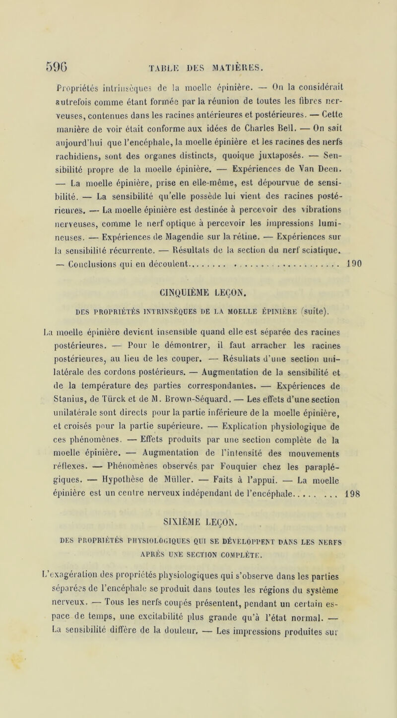 59Ü TA15LK DKS MATlElUiS. Propriétés iiilriiiséiiiics de la moelle épinière. — On la considérait autrefois comme étant formée par la réunion de toutes les fibres ner- veuses, contenues dans les racines antérieures et postérieures. — Cette manière de voir était conforme aux idées de Charles Bell. — On sait aujourd’hui que l’encéphale, la moelle épinière et les racines des nerfs rachidiens, sont des organes distincts, quoique juxtaposés. — Sen- sibilité propre de la moelle épinière. — Expériences de Van Deen. — La moelle épinière, prise en elle-même, est dépourvue de sensi- bilité. — La sensibilité qu’elle possède lui vient des racines posté- rieures. — La moelle épinière est destinée à percevoir des vibrations nerveuses, comme le nerf optique à percevoir les impressions lumi- neuses. — Expériences de Magendie sur la rétine. — Expériences sur la sciisibililé récurrente. — Résultats de la section du nerf sciatique. — Conclusions qui en découlent 190 CINQUIÈME LEÇON. DGS PROPRIÉTÉS INTRINSÈQUES DE LA MOELLE ÉPINIERE ^Suite). La moelle épinière devient insensible quand elle est séparée des racines postérieures. — Pour le démontrer, il faut arracher les racines postérieures, au lieu de les couper. — Résultats d’une section uni- latérale des cordons postérieurs. — .Augmentation de la sensibilité et de la température des parties correspondantes. — Expériences de Stanius, de Türck et de M. Brown-Séquard. — Les effets d’une section unilatérale sont directs pour la partie inférieure de la moelle épinière, et croisés pour la partie supérieure. — Explication physiologique de ces phénomènes. — Effets produits par une section complète de la moelle épinière. — Augmentation de l’intensité des mouvements réflexes. — Phénomènes observés par Fouquier chez les paraplé- giques. — Hypothèse de Millier. — Faits à l’appui. — La moelle épinière est un centre nerveux indépendant de l’encéphale 198 SIXIÈME LEÇON. DES PROPRIÉTÉS PIIYSIOLOOIQUES QUI SE DÉVELOPPENT DANS LES NERFS APRÈS UNE SECTION COMPLÈTE. I.’exagération des propriétés physiologiques qui s’observe dans les parties séparées de l’encéphale se produit dans toutes les régions du système nerveux. — 'fous les nerfs coupés présentent, pendant un certain es- pace de temps, une excitabilité plus grande qu’à l’état normal. — La sensibilité diffère de la douleur', — Les impressions produites sur