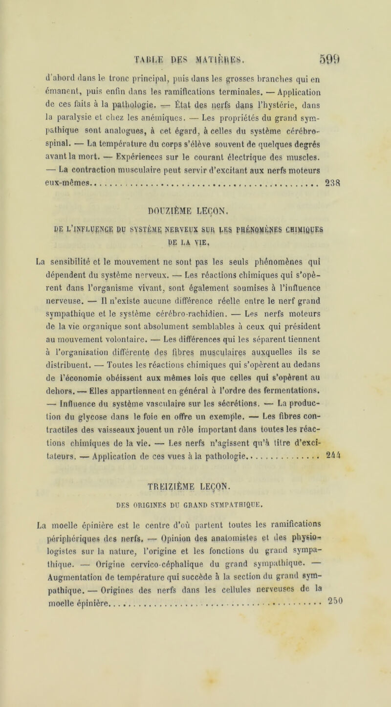 d’abord dans le tronc principal, puis dans les grosses brandies qui en émanent, puis enfin dans les ramifications terminales. — Application de ces faits à la pathologie. — État des nerfs dqns l’hystérie, dans la paralysie et chez les anémiques. — Les propriétés du grand sym- pathique sont analogues, à cet égard, à celles du système cérébro- spinal. — La température du corps s’élève souvent de quelques degrés avant la mort. — Expériences sur le courant électrique des muscles. — La contraction musculaire peut servir d’excitant aux nerfs moteurs eux-mêmes 238 DOUZIÈME LEÇON. DE L’iNFLUfiNÇE PU SYSTÈME NERVEUX SUR UES PHÉNOMÈNES CHIMlfillES PE LA VIE. La sensibilité et le mouvement ne sont pas les seuls phénomènes qui dépendent du système nerveux. — Les réactions chimiques qui s’opè- rent dans l’organisme vivant, sont également soumises à l’influence nerveuse. — Il n’existe aucune différence réelle entre le nerf grand sympathique et le système cérébro-rachidien. — Les nerfs moteurs de la vie organique sont absolument semblables à ceux qui président au mouvement volontaire. — Les différences qui les séparent tiennent à l’organisation différente des fibres muscqlaires auxquelles ils se distribuent. — Toutes les réactions chimiques qui s’opèrent au dedans de l’économie obéissent aux mêmes lois que celles qui s’opèrent au dehors. — Elles appartiennent en général à l’ordre des fermentations. — Influence du système vasculaire sur les sécrétions. — La produc- tion du glycose dans le foie en offre un exemple. — Les fibres con- tractiles des vaisseaux jouent un rôle important dans toutes les réac- tions chimiques de la vie. — Les nerfs n’agissent qu'à titre d’exci- tateurs. — Application de ces vues à la pathologie 244 TREIZIÈME LEÇON. DES ORIGINES DU GRAND SYMPATHIQUE. La moelle épinière est le centre d’où partent toutes les ramifications périphériques des nerfs, — Opinion des anatomistes et des physio-i légistes sur la nature, l’origine et les fonctions du grand sympa- thique. — Origine cervico-céphalique du grand sympathique. — Augmentation de température qui succède à la section du grand sym- pathique. — Origines des nerfs dans les cellules nerveuses de la moelle épinière 250