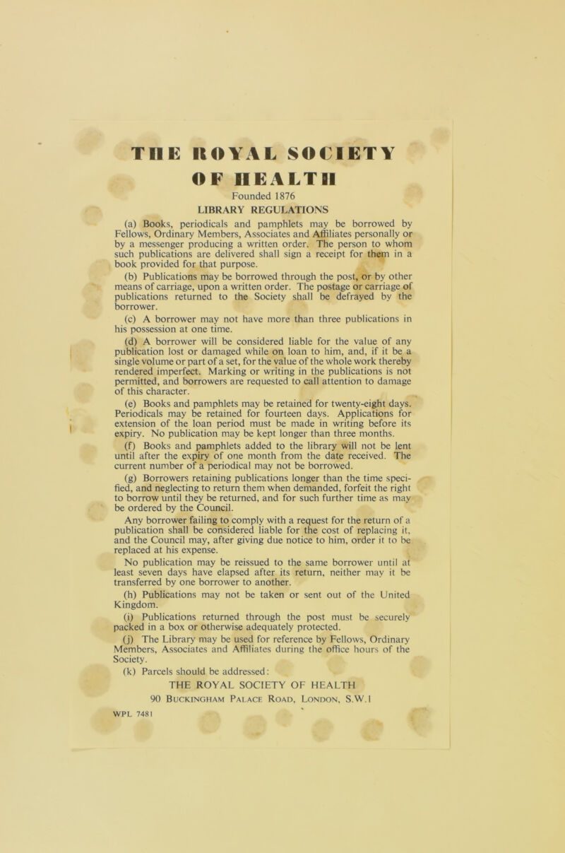 OF HEALTH Founded 1876 LIBRARY REGULATIONS (a) Books, periodicals and pamphlets may be borrowed by Fellows, Ordinary Members, Associates and Affiliates personally or by a messenger producing a written order. The person to whom such publications are delivered shall sign a receipt for them in a book provided for that purpose. (b) Publications may be borrowed through the post, or by other means of carriage, upon a written order. The postage or carriage of publications returned to the Society shall be defrayed by the borrower. (c) A borrower may not have more than three publications in his possession at one time. (d) A borrower will be considered liable for the value of any publication lost or damaged while on loan to him, and, if it be a single volume or part of a set, for the value of the whole work thereby rendered imperfect. Marking or writing in the publications is not permitted, and borrowers are requested to call attention to damage of this character. (e) Books and pamphlets may be retained for twenty-eight days. Periodicals may be retained for fourteen days. Applications for extension of the loan period must be made in writing before its expiry. No publication may be kept longer than three months. (f) Books and pamphlets added to the library will not be lent until after the expiry of one month from the date received. The current number of a periodical may not be borrowed. (g) Borrowers retaining publications longer than the time speci- fied, and neglecting to return them when demanded, forfeit the right to borrow until they be returned, and for such further time as may be ordered by the Council. Any borrower failing to comply with a request for the return of a publication shall be considered liable for the cost of replacing it, and the Council may, after giving due notice to him, order it to be replaced at his expense. No publication may be reissued to the same borrower until at least seven days have elapsed after its return, neither may it be transferred by one borrower to another. (h) Publications may not be taken or sent out of the United Kingdom. (i) Publications returned through the post must be securely packed in a box or otherwise adequately protected. (j) The Library may be used for reference by Fellows, Ordinary Members, Associates and Affiliates during the office hours of the Society. (k) Parcels should be addressed: THE ROYAL SOCIETY OF HEALTH 90 Buckingham Palace Road, London, S.W.l WPL 7481