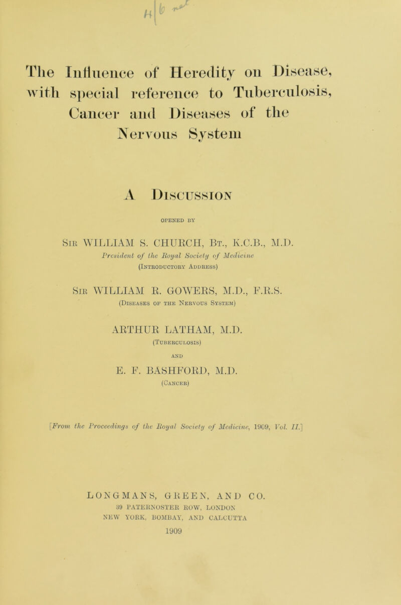 The Influence of Heredity on Disease, with special reference to Tuberculosis, Cancer and Diseases of the Nervous System A Discussion OPENED BY Sir WILLIAM S. CHURCH, Bt., K.C.B., M.D. President of the Royal Society of Medicine (Introductory Address) Sir WILLIAM R. GOWERS, M.D., E.R.S. (Diseases of the Nervous System) ARTHUR LATHAM, M.D. (Tubercueosis) AND E. E. BASHEORD, M.D. (Cancer) [From the Proceedings of the Royal Society of Medicine, 1909, Vol. II.] LONGMANS, GREEN, AND CO. 39 PATERNOSTER ROW, LONDON NEW YORK, BOMBAY, AND CALCUTTA