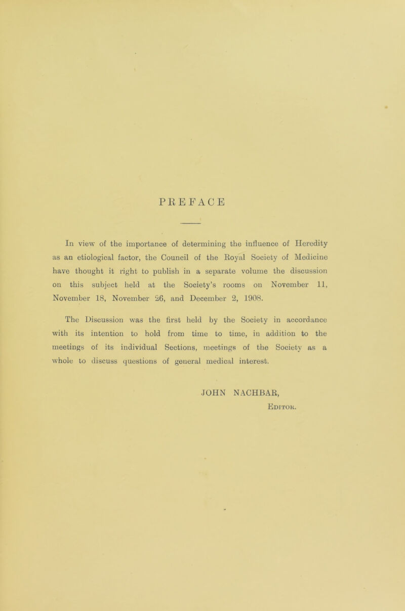 PREFACE In view of the importance of determining the influence of Heredity as an etiological factor, the Council of the Royal Society of Medicine have thought it right to publish in a separate volume the discussion on this subject held at the Society’s rooms on November 11, November 18, November 26, and December 2, 1908. The Discussion was the first held by the Society in accordance with its intention to hold from time to time, in addition to the meetings of its individual Sections, meetings of the Society as a whole to discuss questions of general medical interest. JOHN NACHBAR, Editor.