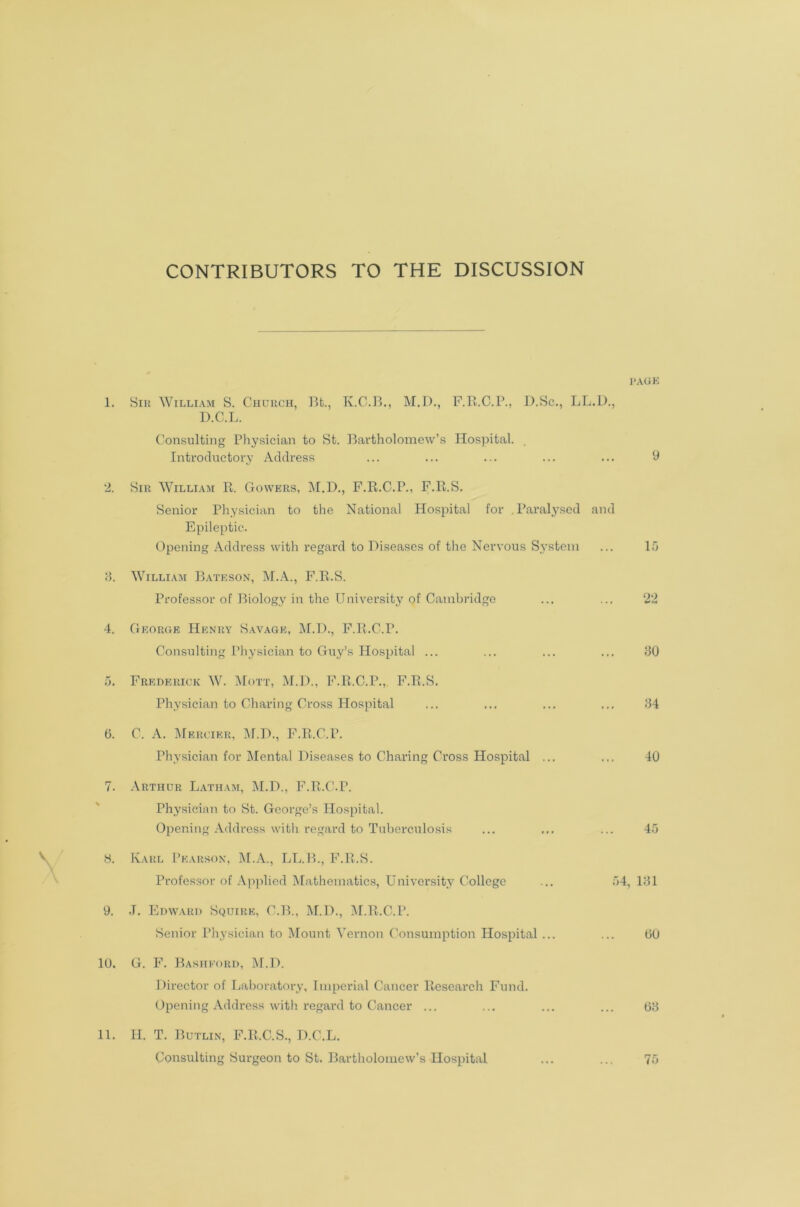 CONTRIBUTORS TO THE DISCUSSION PAGE 1. Sir William S. Church, Bfc., K.C.B., M.D., F.R.C.P., D.Sc., LL.D., D.C.L. Consulting Physician to St. Bartholomew’s Hospital. Introductory Address ... ... ... ... ... 9 2. Sir William R. Gowers, M.D., F.R.C.P., F.R.S. Senior Physician to the National Hospital for .Paralysed and Epileptic. Opening Address with regard to Diseases of the Nervous System ... 15 3. William Bateson, M.A., F.R.S. Professor of Biology in the University of Cambridge ... ... 22 4. George Henry Savage, M.D., F.R.C.P. Consulting Physician to Guy’s Hospital ... ... ... ... 30 5. Frederick W. Mott, M.D., F.R.C.P., F.R.S. Physician to Charing Cross Hospital ... ... ... ... 34 0. C. A. Mercier, M.D., F.R.C.P. Physician for Mental Diseases to Charing Cross Hospital ... ... 40 7. Arthur Latham, M.D., F.R.C.P. Physician to St. George’s Hospital. Opening Address with regard to Tuberculosis ... ... ... 45 S. Karl Pearson, M.A., LL.B., F.R.S. Professor of Applied Mathematics, University College ... 54, 131 9. .T. Edward Squire, C.B., M.D., M.R.C.P. Senior Physician to Mount Vernon Consumption Hospital ... ... 60 10. G. F. Bashford, M.D. Director of Laboratory, Imperial Cancer Research Fund. Opening Address with regard to Cancer ... ... ... ... 63 11. II. T. Butlin, F.R.C.S., D.C.L. Consulting Surgeon to St. Bartholomew’s Hospital ... ... 75