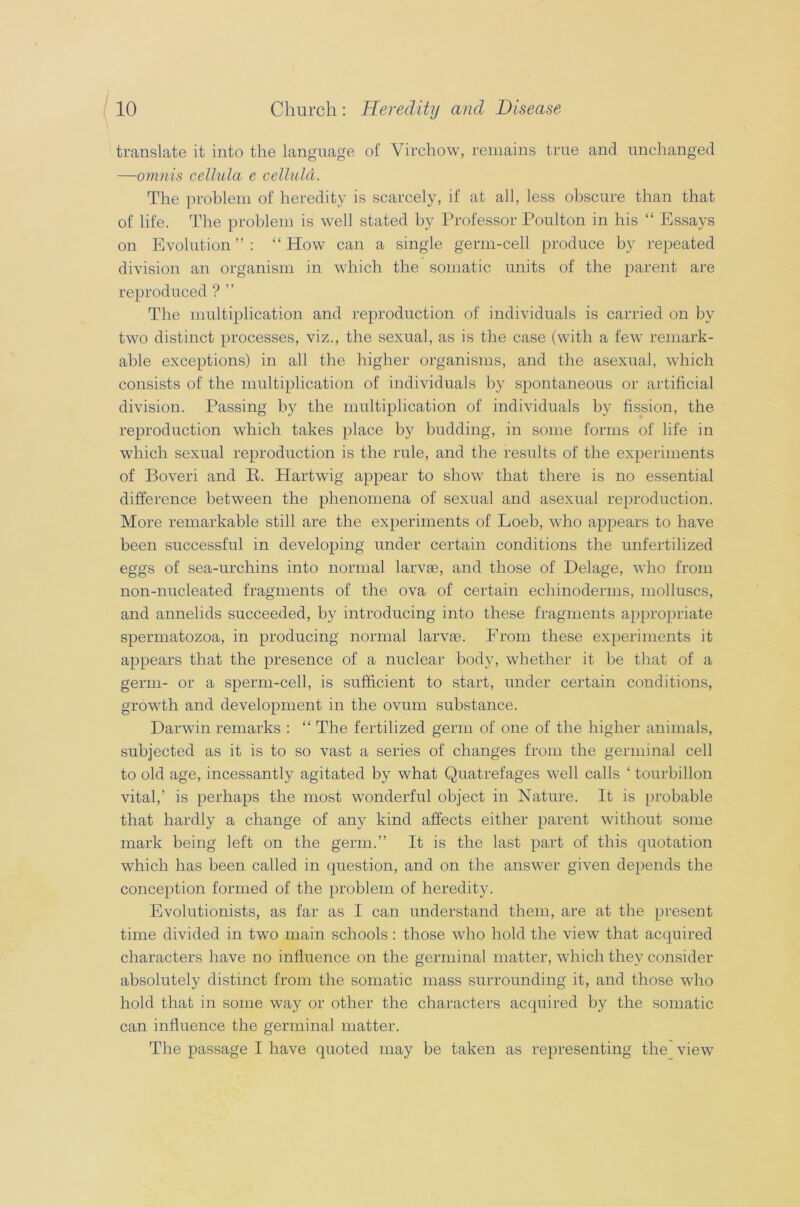 translate it into the language of Virchow, remains true and unchanged —omnis cellula e celluld. The problem of heredity is scarcely, if at all, less obscure than that of life. The problem is well stated by Professor Poulton in his “ Essays on Evolution”: “How can a single germ-cell produce by repeated division an organism in which the somatic units of the parent are reproduced ?” The multiplication and reproduction of individuals is carried on by two distinct processes, viz., the sexual, as is the case (with a feAV remark- able exceptions) in all the higher organisms, and the asexual, which consists of the multiplication of individuals by spontaneous or artificial division. Passing by the multiplication of individuals by fission, the reproduction which takes place by budding, in some forms of life in which sexual reproduction is the rule, and the results of the experiments of Boveri and B. Hartwig appear to show that there is no essential difference between the phenomena of sexual and asexual reproduction. More remarkable still are the experiments of Loeb, who appears to have been successful in developing under certain conditions the unfertilized eggs of sea-urchins into normal larvae, and those of Delage, who from non-nucleated fragments of the ova of certain ecliinoderms, molluscs, and annelids succeeded, by introducing into these fragments appropriate spermatozoa, in producing normal larvae. From these experiments it appears that the presence of a nuclear body, whether it be that of a germ- or a sperm-cell, is sufficient to start, under certain conditions, growth and development in the ovum substance. Darwin remarks : “ The fertilized germ of one of the higher animals, subjected as it is to so vast a series of changes from the germinal cell to old age, incessantly agitated by what Quatrefages well calls ‘ tourbillon vital,’ is perhaps the most wonderful object in Nature. It is probable that hardly a change of any kind affects either parent without some mark being left on the germ.” It is the last part of this quotation which has been called in question, and on the answer given depends the conception formed of the problem of heredity. Evolutionists, as far as I can understand them, are at the present time divided in two main schools : those who hold the view that acquired characters have no influence on the germinal matter, which they consider absolutely distinct from the somatic mass surrounding it, and those who hold that in some way or other the characters acquired by the somatic can influence the germinal matter.