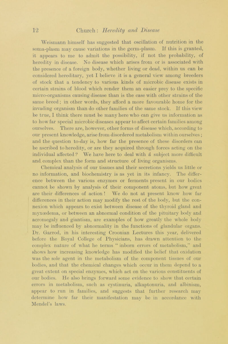 Weismann himself has suggested that oscillation of nutrition in the soma-plasm may cause variations in the germ-plasm. If this is granted, it appears to me to admit the possibility, if not the probability, of heredity in disease. No disease which arises from or is associated with the presence of a foreign body, whether living or dead, within us can be considered hereditary, yet I believe it is a general view among breeders of stock that a tendency to various kinds of microbic disease exists in certain strains of blood which render them an easier prey to the specific micro-organisms causing disease than is the case with other strains of the same breed; in other words, they afford a more favourable home for the invading organism than do other families of the same stock. If this view be true, I think there must be many here who can give us information as to how far special microbic diseases appear to affect certain families among ourselves. There are, however, other forms of disease which, according to our present knowledge, arise from disordered metabolism within ourselves ; and the question to-day is, how far the presence of these disorders can be ascribed to heredity, or are they acquired through forces acting on the individual affected ? We have here to deal with a subject more difficult and. complex than the form and structure of living organisms. Chemical analysis of our tissues and their secretions yields us little or no information, and biochemistry is as yet in its infancy. The differ- ence between the various enzymes or ferments present in our bodies cannot be shown by analysis of their component atoms, but how great are their differences of action ! We do not at present know how far differences in their action ma}^ modify the rest of the body, but the con- nexion which appears to exist between disease of the thyroid gland and myxcedema, or between an abnormal condition of the pituitary body and acromegaly and giantism, are examples of how greatly the whole body may be influenced by abnormality in the functions of glandular organs. Dr. Garrod, in his interesting Croonian Lectures this year, delivered before the Royal College of Physicians, has drawn attention to the complex nature of what he terms “ inborn errors of metabolism,” and shows how increasing knowledge has modified the belief that oxidation was the sole agent in the metabolism of the component tissues of our bodies, and that the chemical changes which occur in them depend to a great extent on special enzymes, which act on the various constituents of our bodies. He also brings forward some evidence to show that certain errors in metabolism, such as cystinuria, alkaptonuria, and albinism, appear to run in families, and suggests that further research may determine how far their manifestation may be in accordance with Mendel’s laws.