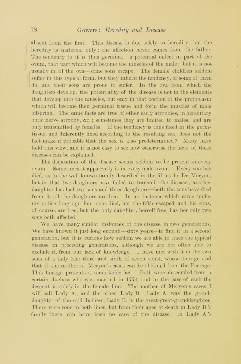 absent from the first. This disease is due solely to heredity, but the heredity is maternal only ; the affection never comes from the father. The tendency to it is thus germinal-—a potential defect in part of the ovum, that part which will become the muscles of the male; but it is not usually in all the ova—some sons escape. The female children seldom suffer in this typical form, but they inherit the tendency, or some of them do, and their sons are prone to suffer. In the ova from which the daughters develop, the potentiality of the disease is not in the elements that develop into the muscles, but only in that portion of the protoplasm which will become their germinal tissue and form the muscles of male offspring. The same facts are true of other early atrophies, in hereditary optic nerve atrophy, &c.; sometimes they are limited to males, and are only transmitted by females. If the tendency is thus fixed in the germ- tissue, and differently fixed according to the resulting sex, does not the fact make it probable that the sex is also predetermined ? Many have held this view, and it is not easy to see how otherwise the facts of these diseases can be explained. The disposition of the disease seems seldom to be present in every ovum. Sometimes it apparently is in every male ovum. Every son has died, as in the well-known family described in the fifties by Dr. Meryon, but in that two daughters have failed to transmit the disease ; another daughter has had two sons and three daughters—both the sons have died from it, all the daughters are free. In an instance which came under my notice long ago four sons died, but the fifth escaped, and his sons, of course, are free, but the only daughter, herself free, has her only two sons both affected. We have many similar instances of the disease in two generations. We have known it just long enough—sixty years—to find it in a second generation, but it is curious how seldom we are able to trace the typical disease in preceding generations, although we are not often able to exclude it, from our lack of knowledge. I have met with it in the two sons of a lady (the third and sixth of seven sons), whose lineage and that of the mother of Meryon’s cases can be obtained from the Peerage. This lineage presents a remarkable fact. Both were descended from a certain duchess who was married in 1774, and in the case of each the descent is solely in the female line. The mother of Meryon’s cases I will call Lady A., and the other Lady B. Lady A. was the grand- daughter of the said duchess, Lady B. is the great-great-granddaughter. There were sons in both lines, but from their ages at death in Lady B.’s family there can have been no case of the disease. In Lady A.’s