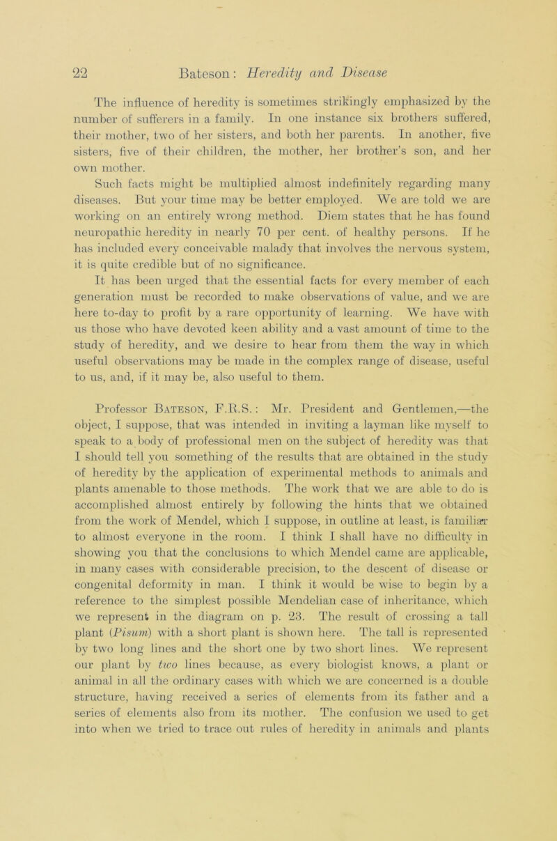 The influence of heredity is sometimes strikingly emphasized by the number of sufferers in a family. In one instance six brothers suffered, their mother, two of her sisters, and both her parents. In another, five sisters, five of their children, the mother, her brother’s son, and her own mother. Such facts might be multiplied almost indefinitely regarding many diseases. But your time may be better employed. We are told we are working on an entirely wrong method. Diem states that he has found neuropathic heredity in nearly 70 per cent, of healthy persons. If he has included every conceivable malady that involves the nervous system, it is quite credible but of no significance. It has been urged that the essential facts for every member of each generation must be recorded to make observations of value, and we are here to-day to profit by a rare opportunity of learning. We have with us those who have devoted keen ability and a vast amount of time to the study of heredity, and we desire to hear from them the way in which useful observations may be made in the complex range of disease, useful to us, and, if it may be, also useful to them. Professor Bateson, F.R.S.: Mr. President and Gentlemen,—the object, I suppose, that was intended in inviting a layman like myself to speak to a body of professional men on the subject of heredity was that I should tell you something of the results that are obtained in the study of heredity by the application of experimental methods to animals and plants amenable to those methods. The work that we are able to do is accomplished almost entirely by following the hints that we obtained from the work of Mendel, which I suppose, in outline at least, is familiar to almost everyone in the room. I think I shall have no difficulty in showing you that the conclusions to which Mendel came are applicable, in many cases with considerable precision, to the descent of disease or congenital deformity in man. I think it would be wise to begin by a reference to the simplest possible Mendelian case of inheritance, which we represent in the diagram on p. 23. The result of crossing a tall plant (Pisum) with a short plant is shown here. The tall is represented by twTo long lines and the short one by two short lines. We represent our plant by two lines because, as every biologist knows, a plant or animal in all the ordinary cases with which we are concerned is a double structure, having received a series of elements from its father and a series of elements also from its mother. The confusion we used to get into when we tried to trace out rules of heredity in animals and plants
