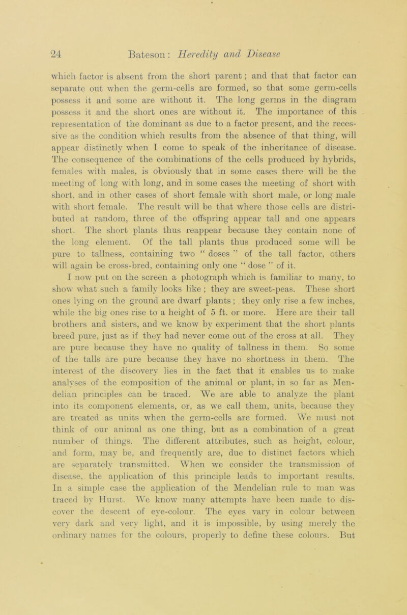 which factor is absent from the short parent; and that that factor can separate out when the germ-cells are formed, so that some germ-cells possess it and some are without it. The long germs in the diagram possess it and the short ones are without it. The importance of this representation of the dominant as due to a factor present, and the reces- sive as the condition which results from the absence of that thing, will appear distinctly when I come to speak of the inheritance of disease. The consequence of the combinations of the cells produced by hybrids, females with males, is obviously that in some cases there will be the meeting of long with long, and in some cases the meeting of short with short, and in other cases of short female with short male, or long male with short female. The result will be that where those cells are distri- buted at random, three of the offspring appear tall and one appears short. The short plants thus reappear because they contain none of the long element. Of the tall plants thus produced some will be pure to tallness, containing two “ doses ” of the tall factor, others will again be cross-bred, containing only one “ dose ” of it. I now put on the screen a photograph which is familiar to many, to show what such a family looks like ; they are sweet-peas. These short ones lying on the ground are dwarf plants ; . they only rise a fewr inches, while the big ones rise to a height of 5 ft. or more. Here are their tall brothers and sisters, and we know by experiment that the short plants breed pure, just as if they had never come out of the cross at all. They are pure because they have no quality of tallness in them. So some of the tails are pure because they have no shortness in them. The interest of the discovery lies in the fact that it enables us to make analyses of the composition of the animal or plant, in so far as Men- delian principles can be traced. We are able to analyze the plant into its component elements, or, as we call them, units, because they are treated as units when the germ-cells are formed. We must not think of our animal as one thing, but as a combination of a great number of things. The different attributes, such as height, colour, and form, may be, and frequently are, due to distinct factors which are separately transmitted. When we consider the transmission of disease, the application of this principle leads to important results. In a simple case the application of the Mendelian rule to man was traced by Hurst. AYe know many attempts have been made to dis- cover the descent of eye-colour. The eyes vary in colour between very dark and very light, and it is impossible, by using merely the ordinary names for the colours, properly to define these colours. But