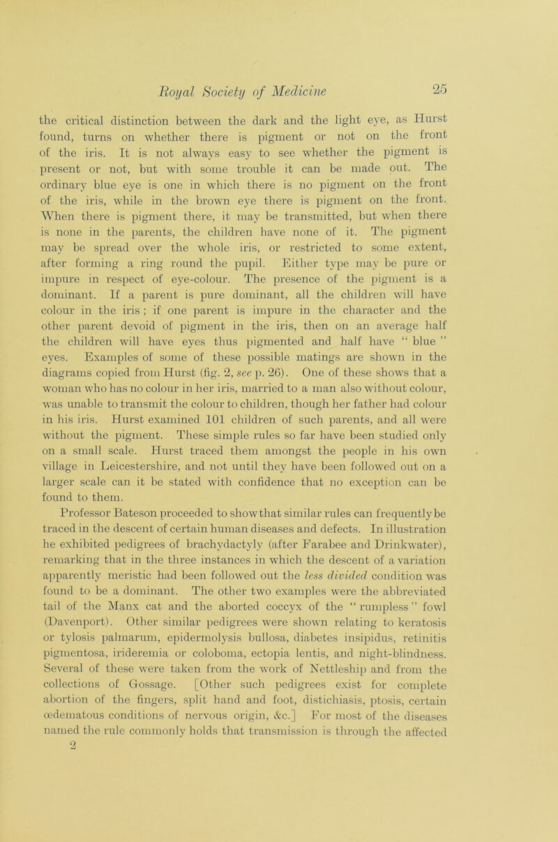 the critical distinction between the dark and the light eye, as Hurst found, turns on whether there is pigment or not on the front of the iris. It is not always easy to see whether the pigment is present or not, but with some trouble it can be made out. The ordinary blue eye is one in which there is no pigment on the front of the iris, while in the brown eye there is pigment on the front. When there is pigment there, it may be transmitted, but when there is none in the parents, the children have none of it. The pigment may be spread over the whole iris, or restricted to some extent, after forming a ring round the pupil. Either type may be pure or impure in respect of eye-colour. The presence of the pigment is a dominant. If a parent is pure dominant, all the children will have colour in the iris ; if one parent is impure in the character and the other parent devoid of pigment in the iris, then on an average half the children will have eyes thus pigmented and half have “ blue ” eyes. Examples of some of these possible matings are shown in the diagrams copied from Hurst (fig. 2, see p. 26). One of these shows that a woman who has no colour in her iris, married to a man also without colour, was unable to transmit the colour to children, though her father had colour in his iris. Hurst examined 101 children of such parents, and all were without the pigment. These simple rules so far have been studied only on a small scale. Hurst traced them amongst the people in his own village in Leicestershire, and not until they have been followed out on a larger scale can it be stated with confidence that no exception can be found to them. Professor Bateson proceeded to show that similar rules can frequently be traced in the descent of certain human diseases and defects. In illustration he exhibited pedigrees of brachydactyly (after Farabee and Drinkwater), remarking that in the three instances in which the descent of a variation apparently meristic had been followed out the less divided condition was found to be a dominant. The other two examples were the abbreviated tail of the Manx cat and the aborted coccyx of the “ rumpless ” fowl (Davenport). Other similar pedigrees were shown relating to keratosis or tylosis palmarum, epidermolysis bullosa, diabetes insipidus, retinitis pigmentosa, irideremia or coloboma, ectopia lentis, and night-blindness. Several of these were taken from the work of Nettleship and from the collections of Gossage. [Other such pedigrees exist for complete abortion of the fingers, split hand and foot, distichiasis, ptosis, certain oedematous conditions of nervous origin, &c.] For most of the diseases named the rule commonly holds that transmission is through the affected 9,