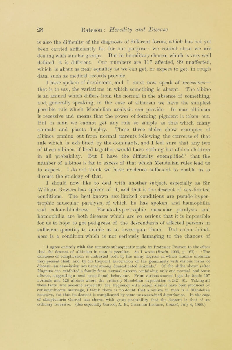 is also the difficulty of the diagnosis of different forms, which has not yet been carried sufficiently far for our purpose : we cannot state we are dealing with similar groups. But in hereditary chorea, which is very well defined, it is different. Our numbers are 117 affected, 99 unaffected, which is about as near equality as we can get, or expect to get, in rough data, such as medical records provide. I have spoken of dominants, and I must now speak of recessives— that is to say, the variations in which something is absent. The albino is an animal which differs from the normal in the absence of something, and, generally speaking, in the case of albinism we have the simplest possible rule which Mendelian analysis can provide. In man albinism is recessive and means that the power of forming pigment is taken out. But in man we cannot get any rule so simple as that which many animals and plants display. These three slides show examples of albinos coming out from normal parents following the converse of that rule which is exhibited by the dominants, and I feel sure that any two of these albinos, if bred together, would have nothing but albino children in all probability. But I have the difficulty exemplified1 that the number of albinos is far in excess of that which Mendelian rules lead us to expect. I do not think we have evidence sufficient to enable us to discuss the etiology of that. I should now like to deal with another subject, especially as Sir William Gowers has spoken of it, and that is the descent of sex-limited conditions. The best-known sex-limited conditions are pseudo-hyper- trophic muscular paralysis, of which he has spoken, and haemophilia and colour-blindness. Pseudo-hypertrophic muscular paralysis and haemophilia are both diseases which are so serious that it is impossible for us to hope to get pedigrees of the descendants of affected persons in sufficient quantity to enable us to investigate them. But colour-blind- ness is a condition which is not seriously damaging to the chances of ' I agree entirely with the remarks subsequently made by Professor Pearson to the effect that the descent of albinism in man is peculiar. As I wrote (Brain, 1906, p. 167) : “ The existence of complication is indicated both by the many degrees in which human albinism may present itself and by the frequent association of the peculiarity with various forms of disease—an association not usual among domesticated animals.” Of the slides shown (after Magnus) one exhibited a family from normal parents containing only one normal and seven albinos, suggesting a most exceptional behaviour. Prom various sources I get the totals 197 normals and 126 albinos where the ordinary Mendelian expectation is 242 : 81. Taking all these facts into account, especially the frequency with which albinos have been produced by consanguineous marriage. I think there is no doubt that albinism in man is a Mendelian recessive, but that its descent is complicated by some unascertained disturbance. In the case of alkaptonuria Garrod has shown with great probability that the descent is that of an ordinary recessive. (See especially Garrod, A. E., Croonian Lecture, Lancet, July 4, 1908.)