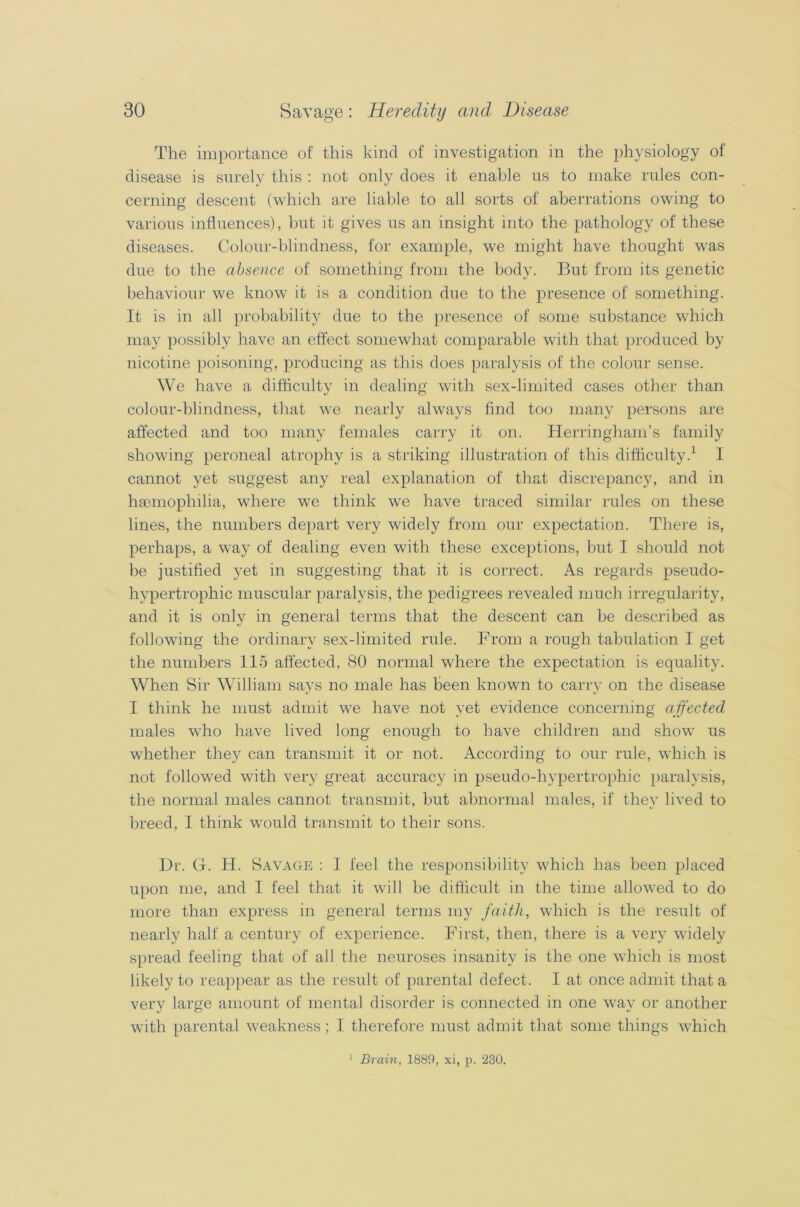 The importance of this kind of investigation in the physiology of disease is surely this : not only does it enable us to make rules con- cerning descent (which are liable to all sorts of aberrations owing to various influences), but it gives us an insight into the pathology of these diseases. Colour-blindness, for example, we might have thought was due to the absence of something from the body. But from its genetic behaviour we know it is a condition due to the presence of something. It is in all probability due to the presence of some substance which may possibly have an effect somewhat comparable with that produced by nicotine poisoning, producing as this does paralysis of the colour sense. We have a difficulty in dealing with sex-limited cases other than colour-blindness, that we nearly always find too many persons are affected and too many females carry it on. Herringham’s family showing peroneal atrophy is a striking illustration of this difficulty.1 I cannot yet suggest any real explanation of that discrepancy, and in haemophilia, where we think we have traced similar rules on these lines, the numbers depart very widely from our expectation. There is, perhaps, a way of dealing even with these exceptions, but I should not be justified yet in suggesting that it is correct. As regards pseudo- hvpertrophic muscular paralysis, the pedigrees revealed much irregularity, and it is only in general terms that the descent can be described as following the ordinary sex-limited rule. From a rough tabulation I get the numbers 115 affected, 80 normal where the expectation is equality. When Sir William says no male has been known to carry on the disease I think he must admit we have not yet evidence concerning affected males who have lived long enough to have children and show us whether they can transmit it or not. According to our rule, which is not followed with very great accuracy in pseudo-hypertrophic paralysis, the normal males cannot transmit, but abnormal males, if they lived to breed, I think would transmit to their sons. Dr. G. H. Savage : I feel the responsibility which has been placed upon me, and I feel that it will be difficult in the time allowed to do more than express in general terms my faith, which is the result of nearly half a century of experience. First, then, there is a very widely spread feeling that of all the neuroses insanity is the one which is most likely to reappear as the result of parental defect. I at once admit that a very large amount of mental disorder is connected in one way or another with parental weakness ; I therefore must admit that some things which 1 Brain, 1889, xi, p. 230.