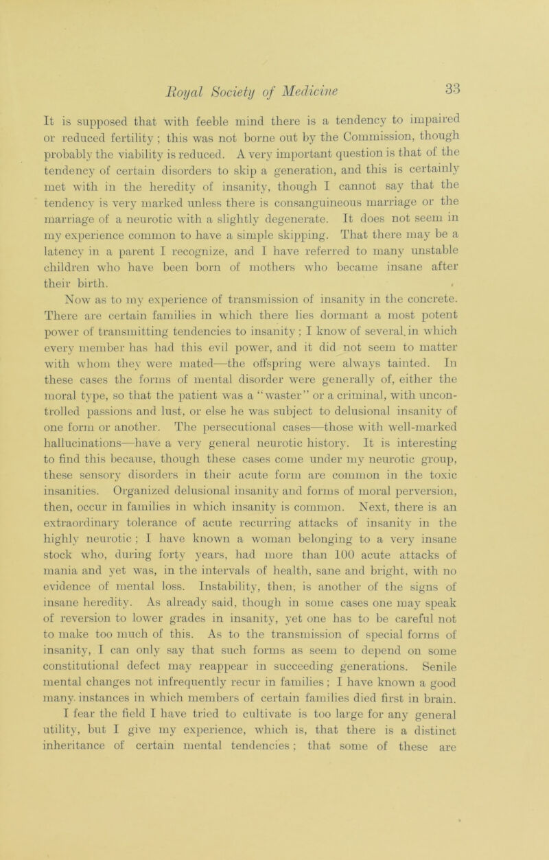 It is supposed that with feeble mind there is a tendency to impaired or reduced fertility ; this was not borne out by the Commission, though probably the viability is reduced. A very important question is that of the tendency of certain disorders to skip a generation, and this is certainly met with in the heredity of insanity, though I cannot say that the tendency is very marked unless there is consanguineous marriage or the marriage of a neurotic with a slightly degenerate. It does not seem in my experience common to have a simple skipping. That there may be a latency in a parent I recognize, and I have referred to many unstable children who have been born of mothers who became insane after their birth. Now as to my experience of transmission of insanity in the concrete. There are certain families in which there lies dormant a most potent power of transmitting tendencies to insanity; I know of several, in which every member has had this evil power, and it did not seem to matter with whom they were mated—the offspring were always tainted. In these cases the forms of mental disorder were generally of, either the moral type, so that the patient was a “waster” or a criminal, with uncon- trolled passions and lust, or else he was subject to delusional insanity of one form or another. The persecutional cases—those with well-marked hallucinations—have a very general neurotic history. It is interesting to find this because, though these cases come under my neurotic group, these sensory disorders in their acute form are common in the toxic insanities. Organized delusional insanity and forms of moral perversion, then, occur in families in which insanity is common. Next, there is an extraordinary tolerance of acute recurring attacks of insanity in the highly neurotic ; I have known a woman belonging to a very insane stock who, during forty years, had more than 100 acute attacks of mania and yet was, in the intervals of health, sane and bright, with no evidence of mental loss. Instability, then, is another of the signs of insane heredity. As already said, though in some cases one may speak of reversion to lower grades in insanity, yet one has to be careful not to make too much of this. As to the transmission of special forms of insanity, I can only say that such forms as seem to depend on some constitutional defect may reappear in succeeding generations. Senile mental changes not infrequently recur in families; I have known a good many, instances in which members of certain families died first in brain. I fear the field I have tried to cultivate is too large for any general utility, but I give my experience, which is, that there is a distinct inheritance of certain mental tendencies ; that some of these are