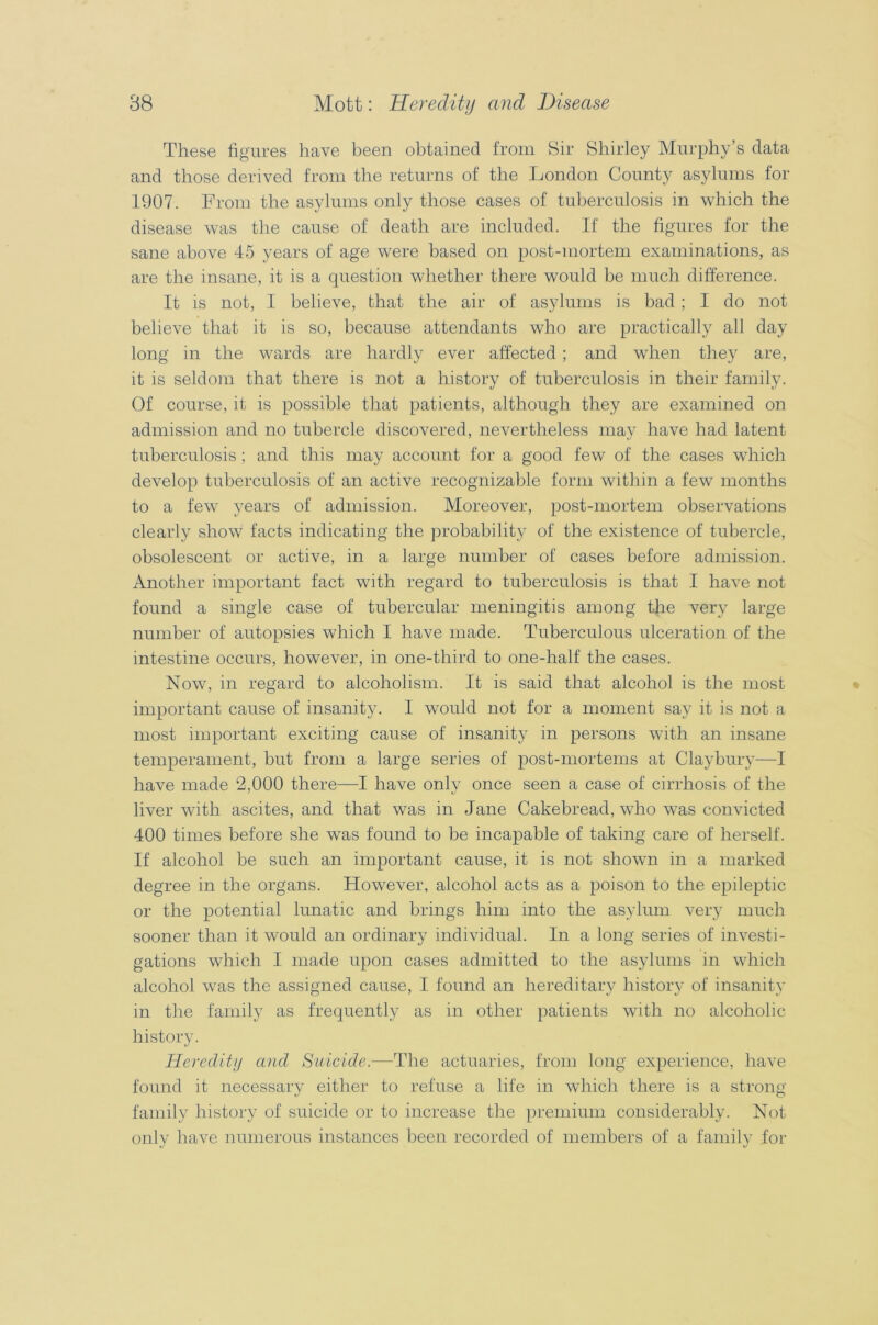 These figures have been obtained from Sir Shirley Murphy’s data and those derived from the returns of the London County asylums for 1907. From the asylums only those cases of tuberculosis in which the disease was the cause of death are included. If the figures for the sane above 45 years of age were based on post-mortem examinations, as are the insane, it is a question whether there would be much difference. It is not, I believe, that the air of asylums is bad; I do not believe that it is so, because attendants who are practically all day long in the wards are hardly ever affected; and when they are, it is seldom that there is not a history of tuberculosis in their family. Of course, it is possible that patients, although they are examined on admission and no tubercle discovered, nevertheless may have had latent tuberculosis ; and this may account for a good few of the cases which develop tuberculosis of an active recognizable form within a few months to a few years of admission. Moreover, post-mortem observations clearly show facts indicating the probability of the existence of tubercle, obsolescent or active, in a large number of cases before admission. Another important fact with regard to tuberculosis is that I have not found a single case of tubercular meningitis among the very large number of autopsies which I have made. Tuberculous ulceration of the intestine occurs, however, in one-third to one-half the cases. Now, in regard to alcoholism. It is said that alcohol is the most important cause of insanity. I would not for a moment sajr it is not a most important exciting cause of insanity in persons with an insane temperament, but from a large series of post-mortems at Claybury—I have made 2,000 there—I have only once seen a case of cirrhosis of the liver with ascites, and that was in Jane Cakebread, who was convicted 400 times before she was found to be incapable of taking care of herself. If alcohol be such an important cause, it is not shown in a marked degree in the organs. However, alcohol acts as a poison to the epileptic or the potential lunatic and brings him into the asylum very much sooner than it would an ordinary individual. In a long series of investi- gations which I made upon cases admitted to the asylums in which alcohol was the assigned cause, I found an hereditary history of insanity in the family as frequently as in other patients with no alcoholic history. Heredity and Suicide.—The actuaries, from long experience, have found it necessary either to refuse a life in which there is a strong family history of suicide or to increase the premium considerably. Not only have numerous instances been recorded of members of a family for