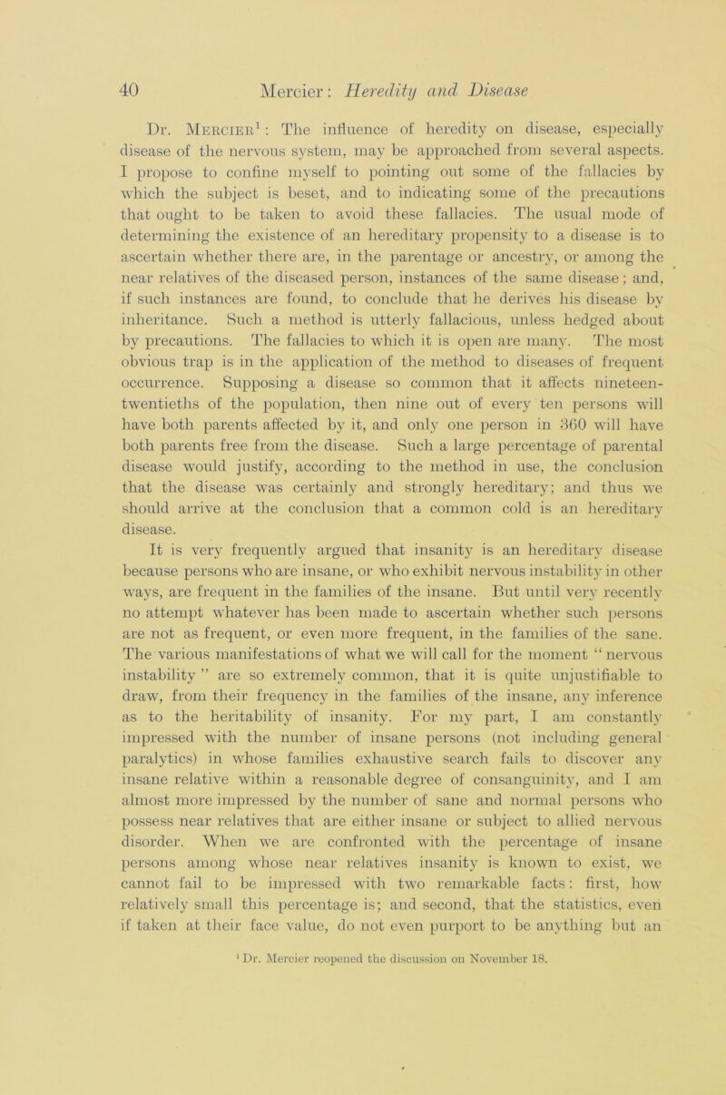 Dr. Mercier1 : The influence of heredity on disease, especially disease of the nervous system, may be approached from several aspects. I propose to confine myself to pointing out some of the fallacies by which the subject is beset, and to indicating some of the precautions that ought to be taken to avoid these fallacies. The usual mode of determining the existence of an hereditary propensity to a disease is to ascertain whether there are, in the parentage or ancestry, or among the near relatives of the diseased person, instances of the same disease; and, if such instances are found, to conclude that he derives his disease by inheritance. Such a method is utterly fallacious, unless hedged about by precautions. The fallacies to which it is open are many. The most obvious trap is in the application of the method to diseases of frequent occurrence. Supposing a disease so common that it affects nineteen- twentieths of the population, then nine out of every ten persons will have both parents affected by it, and only one person in 360 will have both parents free from the disease. Such a large percentage of parental disease would justify, according to the method in use, the conclusion that the disease was certainly and strongly hereditary; and thus we should arrive at the conclusion that a common cold is an hereditary disease. It is very frequently argued that insanity is an hereditary disease because persons who are insane, or who exhibit nervous instability in other ways, are frequent in the families of the insane. But until very recently no attempt whatever has been made to ascertain whether such persons are not as frequent, or even more frequent, in the families of the sane. The various manifestations of what we will call for the moment “nervous instability ” are so extremely common, that it is quite unjustifiable to draw, from their frequency in the families of the insane, any inference as to the heritability of insanity. For my part, I am constantly impressed with the number of insane persons (not including general paralytics) in whose families exhaustive search fails to discover any insane relative within a reasonable degree of consanguinity, and I am almost more impressed by the number of sane and normal persons who possess near relatives that are either insane or subject to allied nervous disorder. When we are confronted with the percentage of insane persons among whose near relatives insanity is known to exist, we cannot fail to be impressed with two remarkable facts: first, how relatively small this percentage is; and second, that the statistics, even if taken at their face value, do not even purport to be anything but an 1 Dr. Mercier reopened the discussion on November 18.