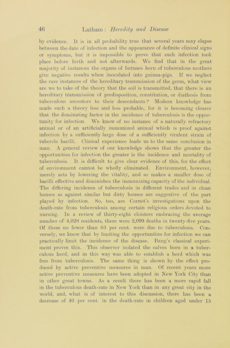 by evidence. It is in all probability true that several years may elapse between the date of infection and the appearance of definite clinical signs or symptoms, but it is impossible to prove that such infection took place before birth and not afterwards. We find that in the great majority of instances the organs of foetuses born of tuberculous mothers give negative results when inoculated into guinea-pigs. If we neglect the rare instances of the hereditary transmission of the germ, what view are we to take of the theory that the soil is transmitted, that there is an hereditary transmission of predisposition, constitution, or diathesis from tuberculous ancestors to their descendants ? Modern knowledge has made such a theory less and less probable, for it is becoming clearer that the dominating factor in the incidence of tuberculosis is the oppor- tunity for infection. We know of no instance of a naturally refractory animal or of an artificially immunized animal which is proof against infection by a sufficiently large dose of a sufficiently virulent strain of tubercle bacilli. Clinical experience leads us to the same conclusion in man. A general review of our knowledge shows that the greater the opportunities for infection the greater is the incidence and mortality of tuberculosis. It is difficult to give clear evidence of this, for the effect of environment cannot be wholly eliminated. Environment, however, merely acts by lowering the vitality, and so makes a smaller dose of bacilli effective and diminishes the immunizing capacity of the individual. The differing incidence of tuberculosis in different trades and in clean houses as against similar but dirty houses are suggestive of the part played by infection. So, too, are Cornet’s investigations upon the death-rate from tuberculosis among certain religious orders devoted to nursing. In a review of thirty-eight cloisters embracing the average number of 4,028 residents, there were 2,099 deaths in twenty-five years. Of these no fewer than 63 per cent, were due to tuberculosis. Con- versely, we know that by limiting the opportunities for infection we can practically limit the incidence of the disease. Bang’s classical experi- ment proves this. This observer isolated the calves born in a tuber- culous herd, and in this way was able to establish a herd which wras free from tuberculosis. The same thing is shown by the effect pro- duced by active preventive measures in man. Of recent years more active preventive measures have been adopted in New York City than in other great towns. As a result there lias been a more rapid fall in the tuberculous death-rate in New York than in any great city in the world, and, what is of interest to this discussion, there has been a decrease of 40 per cent, in the death-rate in children aged under 15