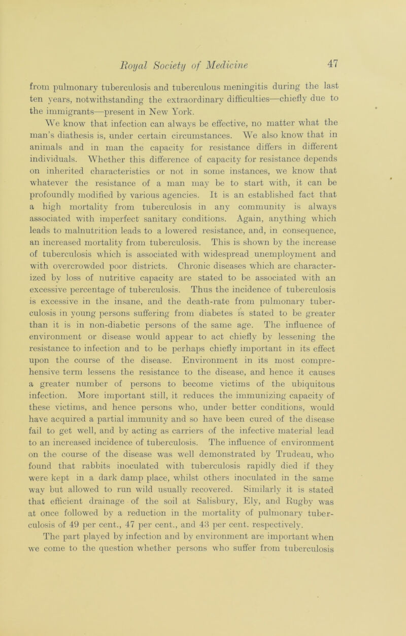 from pulmonary tuberculosis and tuberculous meningitis during the last ten years, notwithstanding the extraordinary difficulties—chiefly due to the immigrants—present in New York. We know that infection can always be effective, no matter what the man’s diathesis is, under certain circumstances. We also know that in animals and in man the capacity for resistance differs in different individuals. Whether this difference of capacity for resistance depends on inherited characteristics or not in some instances, we know that whatever the resistance of a man may be to start with, it can be profoundly modified by various agencies. It is an established fact that a high mortality from tuberculosis in any community is always associated with imperfect sanitary conditions. Again, anything which leads to malnutrition leads to a lowered resistance, and, in consequence, an increased mortality from tuberculosis. This is shown by the increase of tuberculosis which is associated with widespread unemployment and with overcrowded poor districts. Chronic diseases which are character- ized by loss of nutritive capacity are stated to be associated with an excessive percentage of tuberculosis. Thus the incidence of tuberculosis is excessive in the insane, and the death-rate from pulmonary tuber- culosis in young persons suffering from diabetes is stated to be greater than it is in non-diabetic persons of the same age. The influence of environment or disease would appear to act chiefly by lessening the resistance to infection and to be perhaps chiefly important in its effect upon the course of the disease. Environment in its most compre- hensive term lessens the resistance to the disease, and hence it causes a greater number of persons to become victims of the ubiquitous infection. More important still, it reduces the immunizing capacity of these victims, and hence persons who, under better conditions, would have acquired a partial immunity and so have been cured of the disease fail to get well, and by acting as carriers of the infective material lead to an increased incidence of tuberculosis. The influence of environment on the course of the disease was well demonstrated by Trudeau, who found that rabbits inoculated with tuberculosis rapidly died if they were kept in a dark damp place, whilst others inoculated in the same way but allowed to run wild usually recovered. Similarly it is stated that efficient drainage of the soil at Salisbury, Ely, and Rugby was at once followed by a reduction in the mortality of pulmonary tuber- culosis of 49 per cent., 47 per cent., and 43 per cent, respectively. The part played by infection and by environment are important when we come to the question whether persons who suffer from tuberculosis