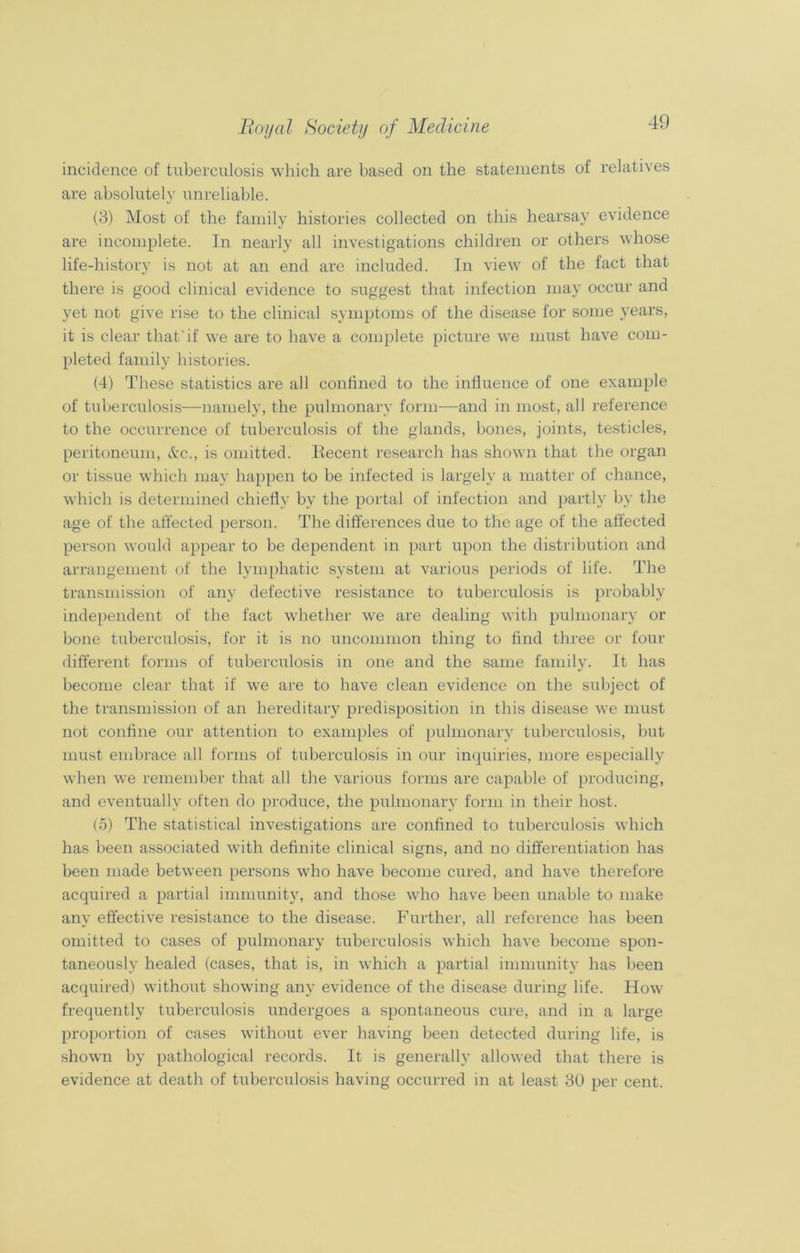 incidence of tuberculosis which are based on the statements of relatives are absolutely unreliable. (3) Most of the family histories collected on this hearsay evidence are incomplete. In nearly all investigations children or others whose life-history is not at an end are included. In view of the fact that there is good clinical evidence to suggest that infection may occur and yet not give rise to the clinical symptoms of the disease for some years, it is clear that'if we are to have a complete picture we must have com- pleted family histories. (4) These statistics are all confined to the influence of one example of tuberculosis—namely, the pulmonary form—and in most, all reference to the occurrence of tuberculosis of the glands, bones, joints, testicles, peritoneum, &c., is omitted. Recent research has shown that the organ or tissue which may happen to be infected is largely a matter of chance, which is determined chiefly by the portal of infection and partly by the age of the affected person. The differences due to the age of the affected person would appear to be dependent in part upon the distribution and arrangement of the lymphatic system at various periods of life. The transmission of any defective resistance to tuberculosis is probably independent of the fact wdiether we are dealing with pulmonary or bone tuberculosis, for it is no uncommon thing to find three or four different forms of tuberculosis in one and the same family. It has become clear that if we are to have clean evidence on the subject of the transmission of an hereditary predisposition in this disease we must not confine our attention to examples of pulmonary tuberculosis, but must embrace all forms of tuberculosis in our inquiries, more especially when we remember that all the various forms are capable of producing, and eventually often do produce, the pulmonary form in their host. (5) The statistical investigations are confined to tuberculosis which has been associated with definite clinical signs, and no differentiation has been made between persons who have become cured, and have therefore acquired a partial immunity, and those who have been unable to make any effective resistance to the disease. Further, all reference has been omitted to cases of pulmonary tuberculosis which have become spon- taneously healed (cases, that is, in which a partial immunity has been acquired) without showing any evidence of the disease during life. How frequently tuberculosis undergoes a spontaneous cure, and in a large proportion of cases without ever having been detected during life, is shown by pathological records. It is generally allowed that there is evidence at death of tuberculosis having occurred in at least 30 per cent.