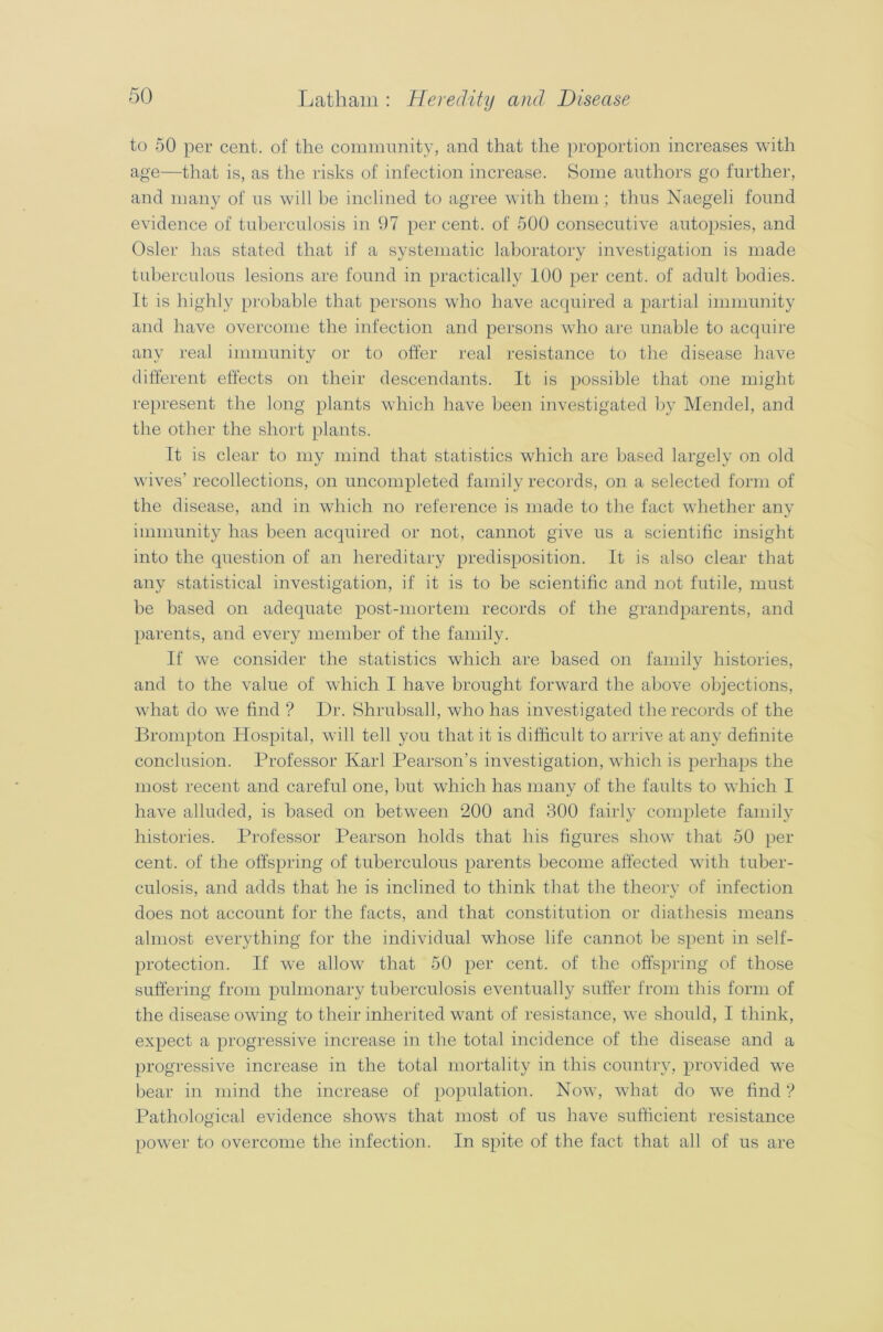 to 50 per cent, of the community, and that the proportion increases with age—that is, as the risks of infection increase. Some authors go further, and many of us will be inclined to agree with them ; thus Naegeli found evidence of tuberculosis in 97 per cent, of 500 consecutive autopsies, and Osier has stated that if a systematic laboratory investigation is made tuberculous lesions are found in practically 100 per cent, of adult bodies. It is highly probable that persons who have acquired a partial immunity and have overcome the infection and persons who are unable to acquire any real immunity or to offer real resistance to the disease have different effects on their descendants. It is possible that one might represent the long plants which have been investigated by Mendel, and the other the short plants. It is clear to my mind that statistics which are based largely on old wives’ recollections, on uncompleted family records, on a selected form of the disease, and in which no reference is made to the fact whether any immunity has been acquired or not, cannot give us a scientific insight into the question of an hereditary predisposition. It is also clear that any statistical investigation, if it is to be scientific and not futile, must be based on adequate post-mortem records of the grandparents, and parents, and every member of the family. If we consider the statistics which are based on family histories, and to the value of which I have brought forward the above objections, what do we find ? Dr. Shrubsall, who has investigated the records of the Brompton Hospital, will tell you that it is difficult to arrive at any definite conclusion. Professor Karl Pearson’s investigation, which is perhaps the most recent and careful one, but which has many of the faults to which I have alluded, is based on between 200 and 300 fairly complete family histories. Professor Pearson holds that his figures show that 50 per cent, of the offspring of tuberculous parents become affected with tuber- culosis, and adds that he is inclined to think that the theory of infection does not account for the facts, and that constitution or diathesis means almost everything for the individual whose life cannot be spent in self- protection. If we allow that 50 per cent, of the offspring of those suffering from pulmonary tuberculosis eventually suffer from this form of the disease owing to their inherited want of resistance, we should, I think, expect a progressive increase in the total incidence of the disease and a progressive increase in the total mortality in this country, provided we bear in mind the increase of population. Now, what do we find ? Pathological evidence shows that most of us have sufficient resistance power to overcome the infection. In spite of the fact that all of us are